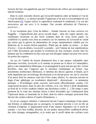 laissera deviner son gigantisme que par l’inclinaison des arbres qui accompagnent sa
marche lointaine.
Dans la seule rencontre directe que Lovecraft montrera entre un humain et l’un de
« Ceux du dehors », ce dernier prendra l’apparence d’un ami et correspondant de son
interlocuteur [3]. Lequel réalise la supercherie seulement le lendemain, à la vue des
accessoires qui ont servi à le tromper. Une savante utilisation de l’horreur a
posteriori…
À ces exceptions près, Ceux du dehors – Grands Anciens ou leurs esclaves les
Soggoths – n’apparaîtront plus qu’au second degré : dans des ragots apeurés, des
cauchemars récurrents ou des récits contenus dans de vieux écrits jaunis. La
crédibilité n’y perdra rien, bien au contraire car les monstres de Lovecraft ne valent
pas mieux que la galerie de phénomènes de cirque interplanétaire exhibés par les
tâcherons de la science-fiction populaire. Plutôt que de mettre en action – et donc
d’écrire – Ceux du dehors, Lovecraft va peindre : soit l’attente de leur manifestation,
soit l’effet dévastateur que produit la révélation de leur existence secrète chez les
humains qui les combattent ou chez ceux qui sont désignés malgré eux pour leur ouvrir
les portes des espaces.
Au cas où l’intérêt du lecteur diminuerait face à une menace redoutable mais
désormais invisible, Lovecraft va le ranimer en pesant sur le décor et l’atmosphère,
grâce à une manipulation rhétorique, et en propageant la peur non pas par des visions
horribles, mais par l’angoisse que le narrateur communique au lecteur. Aux
précédentes architectures fabuleuses, il substitue des décors agrestes et banals, qu’il
rend inquiétants par un éclairage dévalorisant et en faisant peser sur eux le souvenir
d’un passé dont les menaces sont loin d’être toutes abolies. Le morceau suivant est
digne d’une anthologie au vocabulaire dépréciatif : désécurisant… et néanmoins
poétique. « D’archaïques ponts couverts survivaient effroyablement, comme s’ils
surgissaient du passé, dans les plis des collines, et la voie ferrée à demi abandonnée
au bord de la rivière semblait exhaler une désolation visible. […] De temps à autre
partaient de la route des chemins étroits à demi dissimulés qui s’enfonçaient dans
l’épaisseur dense et luxuriante de la forêt, dont les arbres exotiques pouvaient bien
déceler des armées entières d’esprits élémentaires. »
Là où un voyageur ordinaire s’extasierait devant l’aspect romantique d’une nature
non frelatée, et authentique par sa sauvagerie, le narrateur persiste à voir en elle un
vêtement d’emprunt, le déguisement troué d’une menace légendaire sur le point de
sourdre. « Les bois touffus, désertés, de ces pentes inaccessibles semblaient abriter
des êtres étranges inimaginables, et je sentis que le profil même des collines avait
26
 