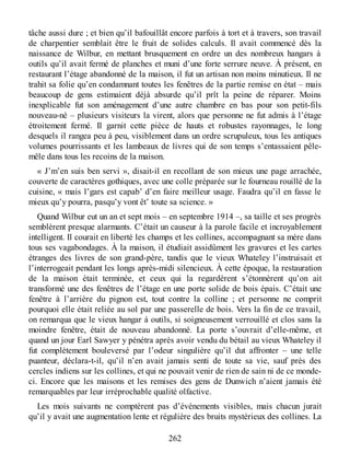 tâche aussi dure ; et bien qu’il bafouillât encore parfois à tort et à travers, son travail
de charpentier semblait être le fruit de solides calculs. Il avait commencé dès la
naissance de Wilbur, en mettant brusquement en ordre un des nombreux hangars à
outils qu’il avait fermé de planches et muni d’une forte serrure neuve. À présent, en
restaurant l’étage abandonné de la maison, il fut un artisan non moins minutieux. Il ne
trahit sa folie qu’en condamnant toutes les fenêtres de la partie remise en état – mais
beaucoup de gens estimaient déjà absurde qu’il prît la peine de réparer. Moins
inexplicable fut son aménagement d’une autre chambre en bas pour son petit-fils
nouveau-né – plusieurs visiteurs la virent, alors que personne ne fut admis à l’étage
étroitement fermé. Il garnit cette pièce de hauts et robustes rayonnages, le long
desquels il rangea peu à peu, visiblement dans un ordre scrupuleux, tous les antiques
volumes pourrissants et les lambeaux de livres qui de son temps s’entassaient pêle-
mêle dans tous les recoins de la maison.
« J’m’en suis ben servi », disait-il en recollant de son mieux une page arrachée,
couverte de caractères gothiques, avec une colle préparée sur le fourneau rouillé de la
cuisine, « mais l’gars est capab’ d’en faire meilleur usage. Faudra qu’il en fasse le
mieux qu’y pourra, pasqu’y vont êt’ toute sa science. »
Quand Wilbur eut un an et sept mois – en septembre 1914 –, sa taille et ses progrès
semblèrent presque alarmants. C’était un causeur à la parole facile et incroyablement
intelligent. Il courait en liberté les champs et les collines, accompagnant sa mère dans
tous ses vagabondages. À la maison, il étudiait assidûment les gravures et les cartes
étranges des livres de son grand-père, tandis que le vieux Whateley l’instruisait et
l’interrogeait pendant les longs après-midi silencieux. À cette époque, la restauration
de la maison était terminée, et ceux qui la regardèrent s’étonnèrent qu’on ait
transformé une des fenêtres de l’étage en une porte solide de bois épais. C’était une
fenêtre à l’arrière du pignon est, tout contre la colline ; et personne ne comprit
pourquoi elle était reliée au sol par une passerelle de bois. Vers la fin de ce travail,
on remarqua que le vieux hangar à outils, si soigneusement verrouillé et clos sans la
moindre fenêtre, était de nouveau abandonné. La porte s’ouvrait d’elle-même, et
quand un jour Earl Sawyer y pénétra après avoir vendu du bétail au vieux Whateley il
fut complètement bouleversé par l’odeur singulière qu’il dut affronter – une telle
puanteur, déclara-t-il, qu’il n’en avait jamais senti de toute sa vie, sauf près des
cercles indiens sur les collines, et qui ne pouvait venir de rien de sain ni de ce monde-
ci. Encore que les maisons et les remises des gens de Dunwich n’aient jamais été
remarquables par leur irréprochable qualité olfactive.
Les mois suivants ne comptèrent pas d’événements visibles, mais chacun jurait
qu’il y avait une augmentation lente et régulière des bruits mystérieux des collines. La
262
 