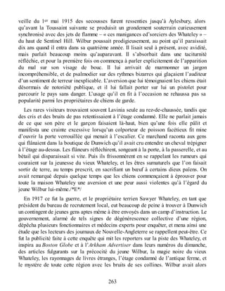 veille du 1er mai 1915 des secousses furent ressenties jusqu’à Aylesbury, alors
qu’avant la Toussaint suivante se produisit un grondement souterrain curieusement
synchronisé avec des jets de flamme – « ces manigances ed’sorciers des Whateley » –
du haut de Sentinel Hill. Wilbur poussait prodigieusement, au point qu’il paraissait
dix ans quand il entra dans sa quatrième année. Il lisait seul à présent, avec avidité,
mais parlait beaucoup moins qu’auparavant. Il s’absorbait dans une taciturnité
réfléchie, et pour la première fois on commença à parler explicitement de l’apparition
du mal sur son visage de bouc. Il lui arrivait de marmonner un jargon
incompréhensible, et de psalmodier sur des rythmes bizarres qui glaçaient l’auditeur
d’un sentiment de terreur inexplicable. L’aversion que lui témoignaient les chiens était
désormais de notoriété publique, et il lui fallait porter sur lui un pistolet pour
parcourir le pays sans danger. L’usage qu’il en fit à l’occasion ne rehaussa pas sa
popularité parmi les propriétaires de chiens de garde.
Les rares visiteurs trouvaient souvent Lavinia seule au rez-de-chaussée, tandis que
des cris et des bruits de pas retentissaient à l’étage condamné. Elle ne parlait jamais
de ce que son père et le garçon faisaient là-haut, bien qu’une fois elle pâlit et
manifesta une crainte excessive lorsqu’un colporteur de poisson facétieux fit mine
d’ouvrir la porte verrouillée qui menait à l’escalier. Ce marchand raconta aux gens
qui flânaient dans la boutique de Dunwich qu’il avait cru entendre un cheval trépigner
à l’étage au-dessus. Les flâneurs réfléchirent, songeant à la porte, à la passerelle, et au
bétail qui disparaissait si vite. Puis ils frissonnèrent en se rappelant les rumeurs qui
couraient sur la jeunesse du vieux Whateley, et les êtres surnaturels que l’on faisait
sortir de terre, au temps prescrit, en sacrifiant un bœuf à certains dieux païens. On
avait remarqué depuis quelque temps que les chiens commençaient à éprouver pour
toute la maison Whateley une aversion et une peur aussi violentes qu’à l’égard du
jeune Wilbur lui-même./*E*/
En 1917 ce fut la guerre, et le propriétaire terrien Sawyer Whateley, en tant que
président du bureau de recrutement local, eut beaucoup de peine à trouver à Dunwich
un contingent de jeunes gens aptes même à être envoyés dans un camp d’instruction. Le
gouvernement, alarmé de tels signes de dégénérescence collective d’une région,
dépêcha plusieurs fonctionnaires et médecins experts pour enquêter, et mena ainsi une
étude que les lecteurs des journaux de Nouvelle-Angleterre se rappellent peut-être. Ce
fut la publicité faite à cette enquête qui mit les reporters sur la piste des Whateley, et
inspira au Boston Globe et à l’Arkham Advertiser dans leurs numéros du dimanche,
des articles fulgurants sur la précocité du jeune Wilbur, la magie noire du vieux
Whateley, les rayonnages de livres étranges, l’étage condamné de l’antique ferme, et
le mystère de toute cette région avec les bruits de ses collines. Wilbur avait alors
263
 