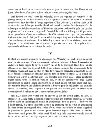 quatre ans et demi, et on l’aurait pris pour un gars de quinze ans. Ses lèvres et ses
joues débordaient d’un duvet noir et rude, et sa voix commençait à muer.
Earl Sawyer se rendit chez les Whateley avec des équipes de reporters et de
photographes, attirant leur attention sur la singulière puanteur qui semblait à présent
sourdre des lieux interdits à l’étage supérieur. C’était, disait-il, la même odeur qu’il
avait sentie dans le hangar à outils, abandonné quand la maison fut enfin restaurée ; la
même que les faibles émanations qu’il croyait percevoir quelquefois près des cercles
de pierre sur les sommets. Les gens de Dunwich lurent les articles quand ils parurent,
et se gaussèrent d’erreurs manifestes. Ils s’étonnèrent aussi que les journalistes
insistent autant sur le fait que le vieux Whateley payait toujours son bétail en pièces
d’or extrêmement anciennes. Les Whateley avaient reçu leurs visiteurs avec une
répugnance mal dissimulée, mais ils n’osèrent pas risquer un surcroît de publicité en
opposant la violence ou en refusant de parler.
IV
Pendant une dizaine d’années, la chronique des Whateley se fondit indistinctement
dans la vie courante d’une communauté malsaine habituée à leurs bizarreries et
endurcie à leurs orgies de la veille du 1er mai et de la Toussaint. Deux fois l’an ils
allumaient des feux sur Sentinel Hill, et aux mêmes moments les grognements de la
montagne revenaient avec de plus en plus de virulence ; cependant qu’en toute saison
il se passait d’étranges et sinistres choses dans la ferme solitaire. À la longue les
visiteurs en vinrent à affirmer que l’on entendait des bruits dans l’étage condamné
même quand toute la famille était en bas, et ils se demandèrent avec quelle
promptitude ou quelle lenteur une vache ou un bœuf étaient habituellement sacrifiés.
On parla de déposer une plainte auprès de la Société pour la prévention des cruautés
envers les animaux, mais le projet n’eut pas de suite car les gens de Dunwich ne
tiennent jamais à attirer sur eux l’attention du monde extérieur.
Vers 1923, alors que Wilbur était un garçon de dix ans dont l’esprit, la voix, la
stature et le visage barbu donnaient l’impression d’une complète maturité, la vieille
maison subit un second grand assaut de charpentage. Tout se passa à l’intérieur de
l’étage interdit, et d’après les débris de bois de charpente mis au rebut, on conclut que
le jeune homme et son grand-père avaient abattu toutes les cloisons et même supprimé
le plancher du grenier, ne laissant qu’un immense espace vide entre le rez-de-
chaussée et le toit pointu. Ils avaient aussi démoli la grande cheminée centrale et muni
la cuisinière rouillée d’un léger tuyau de poêle extérieur en fer-blanc.
264
 