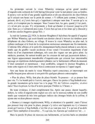 Au printemps suivant le vieux Whateley remarqua qu’un grand nombre
d’engoulevents sortaient de Cold Spring Glen pour venir la nuit pépier sous sa fenêtre.
Il parut y voir un fait d’une grande signification et dit aux désœuvrés de chez Osborn
qu’il croyait son heure sur le point de sonner. « Y sifflent juste comme j’respire, à
présent, dit-il, et j’crois ben qu’y s’apprêtent à attraper mon âme. Y savent qu’a va
sortir, et n’comptent pas la manquer. Vous l’saurez ben, les gars, quand j’s’rai parti,
s’y m’ont pris ou pas. S’y m’prennent, y front qu’chanter et ricasser jusqu’au p’tit
jour. Sans ça y s’calmeront peu à peu. J’crois ben qu’eux et les âmes qu’y chassent y
z’ont des sacrées bagarres quequ’fois. »
La nuit de Lammas [2] 1924, le docteur Houghton d’Aylesbury fut appelé d’urgence
par Wilbur Whateley, qui avait fouetté son dernier cheval à travers les ténèbres pour
téléphoner de chez Osborn, au village. Il trouva le vieux Whateley au plus mal, le
rythme cardiaque et le bruit de la respiration stertoreuse annonçant une fin imminente.
L’informe fille albinos et le petit-fils étonnamment barbu étaient debout à son chevet,
tandis que du gouffre vacant au-dessus d’eux venait l’évocation inquiétante d’une
houle ou d’un clapotement rythmique, tels ceux des vagues sur une grève plate. Le
médecin, pourtant, fut surtout troublé par les oiseaux de nuit qui jacassaient dehors ;
une légion apparemment innombrable d’engoulevents qui criaient leur interminable
message en répétitions diaboliquement rythmées sur le halètement sifflant du mourant.
C’était surnaturel et monstrueux – trop semblable, songeait le docteur Houghton, à
toute cette région où il était entré bien à contrecœur en réponse à l’appel urgent.
Vers une heure du matin le vieux Whateley reprit conscience, et interrompit son
souffle bruyant pour adresser à son petit-fils quelques phrases entrecoupées.
« Plus de place, Willy, faut plus de place bientôt. Tu pousses – et ça pousse ben
pus vite. Y s’ra bentôt prêt à t’servir, mon gars. Ouvre les portes à Yog-Sothoth avec
la grande incantation qu’tu trouv’ras à la page 751 de l’édition complète, et alors
mets l’feu à la prison. Le feu d’la terre peut pus l’brûler à c’t’heure. »
De toute évidence, il était complètement fou. Après une pause, durant laquelle,
dehors, la volée d’engoulevents réglait ses cris sur le nouveau rythme de son souffle
tandis que venaient de très loin quelques indices des étranges bruits de la colline, il
ajouta une ou deux phrases encore.
« Donnes-y à manger régulièrement, Willy, et attention à la quantité ; mais l’laisse
pas pousser trop vite pour la place, pasque s’y crève son logement ou s’y s’ensauve
avant qu’t’ouvres à Yog-Sothoth, c’est fini et ça vaut pus rien. Y a qu’eux d’au-delà
pour l’faire multiplier et travailler… Y a qu’eux, les Anciens qu’veulent rev’nir… »
Mais la parole fit place de nouveau aux halètements, et Lavinia hurla en entendant
265
 