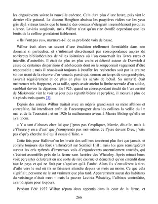les engoulevents suivre la nouvelle cadence. Cela dura plus d’une heure, puis vint le
dernier râle guttural. Le docteur Houghton abaissa les paupières ridées sur les yeux
gris déjà vitreux tandis que le tumulte des oiseaux s’éteignait insensiblement jusqu’au
silence. Lavinia sanglotait, mais Wilbur n’eut qu’un rire étouffé cependant que les
bruits de la colline grondaient faiblement.
« Ils l’ont pas eu », murmura-t-il de sa profonde voix de basse.
Wilbur était alors un savant d’une érudition réellement formidable dans son
domaine si particulier, et s’informait discrètement par correspondance auprès de
nombreux bibliothécaires de villes lointaines où l’on conservait les livres rares et
interdits d’autrefois. Il était de plus en plus craint et détesté autour de Dunwich à
cause de certaines disparitions d’adolescents dont on le soupçonnait vaguement d’être
responsable ; mais il réussissait toujours à étouffer les recherches soit par la crainte
soit en usant de la réserve d’or venu du passé qui, comme au temps de son grand-père,
assurait régulièrement et de plus en plus les achats de bétail. Sa maturité était
maintenant très frappante, et sa taille, après avoir atteint la limite normale d’un adulte,
semblait devoir la dépasser. En 1925, quand un correspondant érudit de l’université
de Miskatonic vint le voir un jour puis repartit blême et perplexe, il mesurait plus de
six pieds trois quarts [3].
Depuis des années Wilbur traitait avec un mépris grandissant sa mère albinos et
contrefaite, lui interdisant enfin de l’accompagner dans les collines la veille du 1er
mai et de la Toussaint ; et en 1926 la malheureuse avoua à Mamie Bishop qu’elle en
avait peur.
« Y a tant d’choses chez lui que j’peux pas t’expliquer, Mamie, dit-elle, mais à
c’t’heure y en a d’aut’ que j’comprends pas moi-même. Je l’jure devant Dieu, j’sais
pas c’qu’y cherche ni c’qu’il essaie d’faire. »
Cette fois pour Hallowe’en les bruits des collines tonnèrent plus fort que jamais, et
comme toujours des feux s’allumèrent sur Sentinel Hill ; mais les gens remarquèrent
surtout les cris rythmés d’immenses vols d’engoulevents anormalement attardés, qui
s’étaient assemblés près de la ferme sans lumière des Whateley. Après minuit leurs
voix perçantes éclatèrent en une sorte de rire énorme et démentiel qu’on entendit dans
tout le pays et qui ne finit par s’apaiser qu’à l’aube. Alors ils s’envolèrent à tire-
d’aile vers le sud où ils se faisaient attendre depuis un mois au moins. Ce que cela
signifiait, personne ne le sut vraiment que plus tard. Apparemment aucun des habitants
du voisinage n’était mort – mais la pauvre Lavinia Whateley, l’albinos contrefaite,
avait disparu pour toujours.
Pendant l’été 1927 Wilbur répara deux appentis dans la cour de la ferme, et
266
 