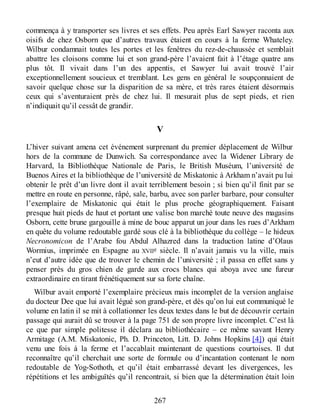 commença à y transporter ses livres et ses effets. Peu après Earl Sawyer raconta aux
oisifs de chez Osborn que d’autres travaux étaient en cours à la ferme Whateley.
Wilbur condamnait toutes les portes et les fenêtres du rez-de-chaussée et semblait
abattre les cloisons comme lui et son grand-père l’avaient fait à l’étage quatre ans
plus tôt. Il vivait dans l’un des appentis, et Sawyer lui avait trouvé l’air
exceptionnellement soucieux et tremblant. Les gens en général le soupçonnaient de
savoir quelque chose sur la disparition de sa mère, et très rares étaient désormais
ceux qui s’aventuraient près de chez lui. Il mesurait plus de sept pieds, et rien
n’indiquait qu’il cessât de grandir.
V
L’hiver suivant amena cet événement surprenant du premier déplacement de Wilbur
hors de la commune de Dunwich. Sa correspondance avec la Widener Library de
Harvard, la Bibliothèque Nationale de Paris, le British Muséum, l’université de
Buenos Aires et la bibliothèque de l’université de Miskatonic à Arkham n’avait pu lui
obtenir le prêt d’un livre dont il avait terriblement besoin ; si bien qu’il finit par se
mettre en route en personne, râpé, sale, barbu, avec son parler barbare, pour consulter
l’exemplaire de Miskatonic qui était le plus proche géographiquement. Faisant
presque huit pieds de haut et portant une valise bon marché toute neuve des magasins
Osborn, cette brune gargouille à mine de bouc apparut un jour dans les rues d’Arkham
en quête du volume redoutable gardé sous clé à la bibliothèque du collège – le hideux
Necronomicon de l’Arabe fou Abdul Alhazred dans la traduction latine d’Olaus
Wormius, imprimée en Espagne au XVIIe siècle. Il n’avait jamais vu la ville, mais
n’eut d’autre idée que de trouver le chemin de l’université ; il passa en effet sans y
penser près du gros chien de garde aux crocs blancs qui aboya avec une fureur
extraordinaire en tirant frénétiquement sur sa forte chaîne.
Wilbur avait emporté l’exemplaire précieux mais incomplet de la version anglaise
du docteur Dee que lui avait légué son grand-père, et dès qu’on lui eut communiqué le
volume en latin il se mit à collationner les deux textes dans le but de découvrir certain
passage qui aurait dû se trouver à la page 751 de son propre livre incomplet. C’est là
ce que par simple politesse il déclara au bibliothécaire – ce même savant Henry
Armitage (A.M. Miskatonic, Ph. D. Princeton, Litt. D. Johns Hopkins [4]) qui était
venu une fois à la ferme et l’accablait maintenant de questions courtoises. Il dut
reconnaître qu’il cherchait une sorte de formule ou d’incantation contenant le nom
redoutable de Yog-Sothoth, et qu’il était embarrassé devant les divergences, les
répétitions et les ambiguïtés qu’il rencontrait, si bien que la détermination était loin
267
 