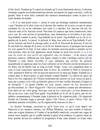 d’être facile. Pendant qu’il copiait la formule qu’il avait finalement choisie, le docteur
Armitage regarda involontairement par-dessus son épaule les pages ouvertes ; celle de
gauche, dans le texte latin, contenait des menaces monstrueuses contre la paix et la
santé mentale du monde.
« Et il ne faut point croire », disait le texte qu’Armitage traduisait mentalement,
« que l’homme est le plus vieux ou le dernier des maîtres de la terre, ou que la masse
commune de vie ou de substance soit seule à y marcher. Les Anciens ont été, les
Anciens sont, et les Anciens seront. Non dans les espaces que nous connaissons, mais
entre eux. Ils vont sereins et primordiaux, sans dimensions et invisibles à nos yeux.
Yog-Sothoth connaît la porte. Yog-Sothoth est la porte. Yog-Sothoth est la clé et le
gardien de la porte. Le passé, le présent, le futur, tous sont un en Yog-Sothoth. Il sait
où les Anciens ont forcé le passage jadis, et où Ils le forceront de nouveau. Il sait où
Ils ont foulé les champs de la terre, et où Ils les foulent encore, et pourquoi nul ne peut
les voir quand Ils le font. À leur odeur, les hommes peuvent parfois connaître qu’ils
sont proches, mais de leur apparence aucun homme ne peut rien savoir, si ce n’est
sous les traits de ceux qu’ils ont engendrés chez les hommes ; et de ceux-ci sont
plusieurs espèces, différant par leur figure, depuis la plus véridique eidolon [5] de
l’homme à cette forme invisible et sans substance qui est Eux. Ils passent,
nauséabonds et inaperçus dans les lieux solitaires où les Paroles ont été prononcées et
les Rites ont été hurlés tout au long en leurs Temps. Leurs voix jargonnent dans le
vent, et Leur conscience marmonne dans la terre. Ils courbent la forêt et écrasent la
ville, pourtant ni forêt ni ville ne peuvent apercevoir la main qui frappe. Kadath Les a
connus dans le désert glacé, et quel homme connaît Kadath ? Le désert de glace du
Sud et les îles englouties de l’Océan renferment des pierres où Leur sceau est gravé,
mais qui a jamais vu la ville au fond des glaces et la tour scellée festonnée d’algues et
de bernacles ? Le grand Cthulhu est Leur cousin, encore ne Les discerne-t-il
qu’obscurément. Iä ! Shub-Niggurath ! Vous Les connaîtrez comme une abomination.
Leur main est sur votre gorge, bien que vous ne Les voyiez pas ; et Leur demeure ne
fait qu’un avec votre seuil bien gardé. Yog-Sothoth est la clé de la porte, par où les
sphères communiquent. L’homme règne à présent où Ils régnaient jadis ; Ils régneront
bientôt où l’homme règne à présent. Après l’été l’hiver, et après l’hiver l’été. Ils
attendent, patients et terribles, car Ils régneront de nouveau ici-bas. »
Le docteur Armitage, associant ce qu’il lisait avec ce qu’il avait appris sur
Dunwich et ses menaces latentes, sur Wilbur Whateley, son aura trouble et hideuse
entre une origine douteuse et l’ombre d’un probable matricide, ressentit une vague de
teneur, aussi tangible que le souffle humide et glacé d’un tombeau. Le géant à mine de
bouc penché devant lui semblait la progéniture d’une autre planète ou d’une autre
268
 