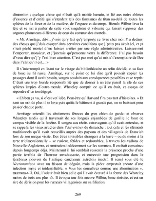 dimension ; quelque chose qui n’était qu’à moitié humain, et lié aux noirs abîmes
d’essence et d’entité qui s’étendent tels des fantasmes de titan au-delà de toutes les
sphères de la force et de la matière, de l’espace et du temps. Bientôt Wilbur leva la
tête et se mit à parler de cette voix singulière et vibrante qui faisait supposer des
organes phonateurs différents de ceux du commun des mortels.
« Mr. Armitage, dit-il, j’vois qu’y faut qu’j’emporte ce livre chez moi. Y a dedans
des choses que j’dois essayer dans certaines conditions que j’peux pas avoir ici, et ça
s’rait péché mortel d’me laisser arrêter par une règle administrative. Laissez-moi
l’emporter, monsieur, et j’jurerais qu’personne verra la différence. J’ai pas besoin
d’vous dire qu’j’y f’rai bien attention. C’est pas moi qu’ai mis c’t’exemplaire de Dee
dans l’état qu’il est… »
Il s’interrompit en lisant sur le visage du bibliothécaire un refus décidé, et sa face
de bouc se fit rusée. Armitage, sur le point de lui dire qu’il pouvait copier les
passages dont il avait besoin, songea soudain aux conséquences possibles et se reprit.
C’était une trop lourde responsabilité que de donner à un être pareil la clé de ces
sphères impies d’outre-monde. Whateley comprit ce qu’il en était, et essaya de
répondre d’un ton dégagé.
« Eh ben ça va, si c’est vot’idée. Peut-être qu’Harvard f’ra pas tant d’histoires. » Et
sans un mot de plus il se leva puis quitta le bâtiment à grands pas, en se baissant pour
passer chaque porte.
Armitage entendit les aboiements féroces du gros chien de garde, et observa
Whateley tandis qu’il traversait de ses longues enjambées de gorille le bout de
campus visible de la fenêtre. Il songea aux récits extravagants qu’il avait entendus, et
se rappela les vieux articles dans l’Advertiser du dimanche ; tout cela et les éléments
traditionnels qu’il avait recueillis auprès des paysans et des villageois de Dunwich
lors de son unique visite. Des êtres invisibles étrangers à la terre – ou du moins à la
terre tridimensionnelle – se ruaient, fétides et redoutables, à travers les vallons de
Nouvelle-Angleterre, et ruminaient indécemment sur les sommets. Il en était convaincu
depuis longtemps déjà. Maintenant il lui semblait ressentir la présence proche d’une
partie terrible de l’horreur envahissante, et entrevoir une progression dans le
ténébreux pouvoir de l’antique cauchemar autrefois inactif. Il remit sous clé le
Necronomicon avec un frisson de dégoût, mais la pièce empestait encore d’une
infection impie et inidentifiable. « Vous les connaîtrez comme une abomination »,
murmura-t-il. Oui, l’odeur était bien celle qui l’avait écœuré à la ferme des Whateley
moins de trois ans plus tôt. Il évoqua une fois encore Wilbur, bouc sinistre, et eut un
rire de dérision pour les rumeurs villageoises sur sa filiation.
269
 