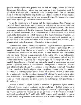 quelque étrange signification perdue dans la nuit des temps, comme si c’étaient
d’immenses hiéroglyphes laissés par une race de titans légendaires dont les
splendeurs ne vivaient plus que dans des rêves rares et profonds. Tous les contes du
passé et toutes les imputations stupéfiantes des lettres d’Akeley et de ses pièces à
conviction remontèrent à ma mémoire pour aggraver l’atmosphère tendue et la menace
grandissante » (Celui qui chuchotait dans les ténèbres).
Tel est le climat diurne ; il augure mal du climat nocturne. Dans l’univers de
Lovecraft, la nuit n’est jamais un appel au repos, mais la porte ouverte au cauchemar,
à l’avancée des ténèbres, l’avancée de menaces invisibles mais sonores. « La nuit les
mouvements indistincts de la ville obscure au dehors, les sinistres galopades de rats
dans les cloisons vermoulues, et le craquement des poutres invisibles de la maison
séculaire lui donnaient à eux seuls l’impression d’un pandémonium de stridences. Les
ténèbres grouillaient toujours de sons inexplicables – et pourtant il tremblait parfois
que ces bruits-là ne cessent pour faire place à certains autres plus assourdis, qu’il
soupçonnait de rôder derrière eux » (La Maison de la sorcière).
La manipulation rhétorique destinée à engendrer l’angoisse commence parfois avant
même que soit posé le décor, avant même que soit présenté le personnage. Dès les
premières lignes de La Maison de la sorcière : « Étaient-ce les rêves qui avaient
amené la fièvre ou la fièvre les rêves, Walter Gilman n’en savait rien. Derrière tout
cela était tapie l’horreur sourde, purulente de la vieille ville, et de l’abominable
mansarde moisie, à l’abri d’un pignon, où il étudiait, écrivait et se colletait avec les
chiffres et les formules quand il ne se retournait pas sur son maigre lit de fer. » Ce
procédé d’envoûtement préliminaire du lecteur, Lovecraft le ramassera en une seule
phrase, la première du récit. Il se conforme à l’exemple et à la théorie de l’écrivain
qu’il admirait le plus : Edgar Poe. Maître de la nouvelle et du conte bref, Poe définit
l’impact – qualifié « d’effet unique » – que cette phrase coup de poing doit procurer
au lecteur. « Si sa toute première phrase ne tend pas à amener cet effet, c’est qu’alors,
dès le tout premier pas, il a commis un faux pas [4]. » Edgar Poe aurait pu faire suivre
cette assertion de la première phrase de Ombre. « Vous qui me lisez, vous êtes encore
parmi les vivants ; mais moi qui écris, je serai depuis longtemps parti pour la région
des ombres. »
Lovecraft a retenu la leçon, comme le montrent les premières lignes de Dans
l’abîme du temps : « Après vingt-deux ans de cauchemar et d’effroi, soutenu par la
seule conviction désespérée que certaines impressions sont d’origine imaginaire, je
me refuse à garantir la véracité de ce que je crois avoir découvert en Australie
occidentale dans la nuit du 17 au 18 juillet 1935. » Après un tel préambule, le lecteur
ne peut être qu’intrigué et désireux d’en savoir plus. L’impact sera plus fort encore, et
27
 