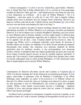 « Unions consanguines ? se dit-il à mi-voix. Grand Dieu, quels benêts ! Montrez-
leur le Grand Dieu Pan d’Arthur Machen [6] et ils le croiront né d’un quelconque
scandale de Dunwich ! Mais quel être – quel maudit pouvoir sans forme de cette terre
à trois dimensions ou d’ailleurs – fut le père de Wilbur Whateley ? Né à la
Chandeleur – neuf mois après la veille du 1er mai 1912, date à laquelle Arkham
entendit parler pour la première fois des étranges bruits souterrains. Qu’est-ce qui
hanta les collines cette nuit de mai ? Quelle horreur, pour Roodmas [7], vint se fixer
sur terre sous une forme semi-humaine de chair et de sang ? »
Au cours des semaines suivantes le docteur Armitage entreprit de réunir toutes les
informations possibles sur Wilbur Whateley et les présences invisibles qui hantaient
Dunwich. Il se mit en rapport avec le docteur Houghton d’Aylesbury, qui avait assisté
le vieux Whateley dans sa dernière maladie, et trouva ample matière à réflexion dans
les dernières paroles du grand-père rapportées par le médecin. Une visite au village
ne lui apporta rien de plus ; mais l’examen attentif du Necronomicon, dans les
passages que Wilbur avait si avidement recherchés, parut fournir de nouveaux et
terribles indices sur la nature, les méthodes et les désirs du mal inconnu qui menaçait
obscurément cette planète. Des entretiens avec plusieurs étudiants de Boston
spécialisés dans les traditions occultes, et une correspondance avec beaucoup
d’autres, ailleurs, le plongèrent dans une stupeur grandissante qui passa peu à peu par
divers degrés d’anxiété jusqu’à devenir un état de véritable angoisse spirituelle. À
mesure que l’été avançait il sentit confusément qu’il fallait faire quelque chose contre
les terreurs embusquées dans la vallée du haut Miskatpnic, et l’être monstrueux connu
dans le monde humain sous le nom de Wilbur Whateley.
VI
L’abomination de Dunwich elle-même survint entre Lammas et l’équinoxe [8] en
1928, et le docteur Armitage fut l’un des témoins de son monstrueux prologue. Il avait
appris, entre-temps, la grotesque visite de Whateley à Cambridge, et ses efforts
frénétiques pour emprunter ou copier le Necronomicon à la Widener Library de
Harvard. Ces efforts avaient été vains car Armitage avait adressé les mises en garde
les plus pressantes à tous les bibliothécaires qui avaient la garde du redoutable
volume. Wilbur s’était montré excessivement nerveux à Cambridge ; impatient
d’obtenir le livre, mais presque autant de rentrer chez lui, comme s’il craignait les
effets d’une absence prolongée.
Au début d’août se produisit la conséquence à laquelle on pouvait s’attendre, et aux
premières heures du 3 août le docteur Armitage fut brusquement réveillé par les cris
270
 