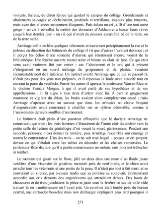 violents, furieux, du chien féroce qui gardait le campus du collège. Grondements et
aboiements sauvages se déchaînaient, profonds et terrifiants, toujours plus bruyants,
mais avec des silences atrocement éloquents. Puis éclata un cri jailli d’une tout autre
gorge – un cri à réveiller la moitié des dormeurs d’Arkham et à hanter leurs rêves
jusqu’à leur dernier jour – un cri que n’avait pu pousser aucun être né de la terre, ou
de la terre seule.
Armitage enfila en hâte quelques vêtements et traversant précipitamment la rue et la
pelouse en direction des bâtiments du collège il vit que d’autres l’avaient devancé ; et
il perçut les échos d’une sonnerie d’alarme qui retentissait encore, venant de la
bibliothèque. Une fenêtre ouverte restait noire et béante au clair de lune. Ce qui était
venu avait vraiment fini par entrer ; car l’aboiement et le cri, qui à présent
s’éteignaient en un sourd mélange de grognement et de plainte, venaient
incontestablement de l’intérieur. Un instinct avertit Armitage que ce qui se passait là
n’était pas pour des yeux non préparés, et il repoussa la foule avec autorité tout en
ouvrant la porte du vestibule. Parmi les autres il aperçut le professeur Warren Rice et
le docteur Francis Morgan, à qui il avait parlé de ses hypothèses et de ses
appréhensions ; il fit signe à tous deux d’entrer avec lui. À part un grognement
monotone et vigilant du chien, les bruits avaient alors complètement cessé ; mais
Armitage s’aperçut avec un sursaut que dans les arbustes un chœur bruyant
d’engoulevents avait commencé à criailler sur un rythme détestable, comme à
l’unisson des derniers souffles d’un mourant.
Le bâtiment était plein d’une puanteur effroyable que le docteur Armitage ne
connaissait que trop ; les trois hommes s’élancèrent de l’autre côté du couloir vers la
petite salle de lecture de généalogie d’où venait le sourd gémissement. Pendant une
seconde, personne n’osa donner la lumière, puis Armitage rassembla son courage et
tourna le commutateur. L’un des trois – on ne sait trop lequel – poussa un cri perçant
devant ce qui s’étalait entre les tables en désordre et les chaises renversées. Le
professeur Rice déclare qu’il a perdu connaissance un instant, sans pourtant trébucher
ni tomber.
Le monstre qui gisait sur le flanc, plié en deux dans une mare d’un fluide jaune
verdâtre d’une viscosité de goudron, mesurait près de neuf pieds, et le chien avait
arraché tous les vêtements et une partie de la peau. Il n’était pas tout à fait mort, et se
convulsait en silence, par à-coups tandis que sa poitrine se soulevait, étonnamment
accordée aux cris déments des engoulevents qui attendaient dehors. Des bouts de
chaussures et de tissu jonchaient la pièce et juste sous la fenêtre un sac de toile vide
traînait là où manifestement on l’avait jeté. Un revolver était tombé près du bureau
central, une cartouche bosselée mais non déchargée expliquant plus tard pourquoi il
271
 