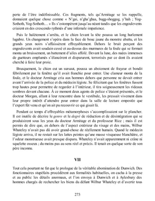 perte de l’être indéfinissable. Ces fragments, tels qu’Armitage se les rappelle,
donnaient quelque chose comme « N’gai, n’gha’ghaa, bugg-shoggog, y’hah ; Yog-
Sothoth, Yog-Sothoth… » Ils s’estompèrent jusqu’au néant tandis que les engoulevents
criaient en des crescendo rythmés d’une infernale impatience.
Puis le halètement s’arrêta, et le chien levant la tête poussa un long hurlement
lugubre. Un changement s’opéra dans la face de bouc jaune du monstre abattu, et les
grands yeux noirs s’affaissèrent effroyablement. Dehors le bruit perçant des
engoulevents avait soudain cessé et au-dessus des murmures de la foule qui se formait
monta un bruissement, un battement d’ailes affolé. Devant la lune, des nuées immenses
de guetteurs emplumés s’élancèrent et disparurent, terrorisés par ce dont ils avaient
cherché à faire leur proie.
Brusquement, le chien eut un sursaut, poussa un aboiement de frayeur et bondit
fébrilement par la fenêtre qu’il avait franchie pour entrer. Une clameur monta de la
foule, et le docteur Armitage cria aux hommes dehors que personne ne devait entrer
avant l’arrivée de la police et du médecin légiste. Se félicitant que les fenêtres fussent
trop hautes pour permettre de regarder à l’intérieur, il tira soigneusement les rideaux
sombres devant chacune. À ce moment deux agents de police s’étaient présentés, et le
docteur Morgan, allant à leur rencontre dans le vestibule, les pressait vivement dans
leur propre intérêt d’attendre pour entrer dans la salle de lecture empestée que
l’expert fût venu et qu’on ait pu recouvrir ce qui gisait là.
Pendant ce temps d’effroyables métamorphoses s’accomplissaient sur le plancher.
Il est inutile de décrire le genre et le degré de réduction et de désintégration qui se
produisirent sous les yeux du docteur Armitage et du professeur Rice ; mais il est
permis de dire que, en dehors de l’aspect extérieur du visage et des mains, Wilbur
Whateley n’avait pas dû avoir grand-chose de réellement humain. Quand le médecin
légiste arriva, il ne restait sur les lattes peintes qu’une masse visqueuse blanchâtre, et
l’odeur monstrueuse avait presque disparu. Whateley n’avait apparemment ni crâne ni
squelette osseux ; du moins pas au sens réel et précis. Il tenait en quelque sorte de son
père inconnu.
VII
Tout cela pourtant ne fut que le prologue de la véritable abomination de Dunwich. Des
fonctionnaires stupéfaits procédèrent aux formalités habituelles, on cacha à la presse
et au public les détails anormaux, et l’on envoya à Dunwich et à Aylesbury des
hommes chargés de rechercher les biens du défunt Wilbur Whateley et d’avertir tous
273
 