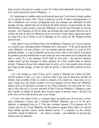 deux ou trois fois grosses comme a sont. Et l’odeur était abominab’ pareil qu’autour
d’la vieille maison du sorcier Whateley… »
Il s’interrompit et sembla repris du frisson de peur qui l’avait lancé à toutes jambes
sur le chemin du retour. Mrs. Corey, n’ayant pu en tirer d’autres renseignements, se
mit à téléphoner aux voisins, propageant ainsi une panique qui annonçait de plus
grandes terreurs. Quand elle eut au bout du fil Sally Sawyer, la gouvernante de chez
Seth Bishop, le plus proche voisin des Whateley, ce fut son tour d’écouter au lieu de
raconter ; car Chauncey, le fils de Sally, qui dormait mal, était monté sitôt levé sur la
colline du côté de chez les Whateley, pour en revenir à toute allure, épouvanté après
un coup d’œil sur la ferme et sur le pâturage où les vaches de Mr. Bishop avaient
passé la nuit.
« Oui, mam’ Corey, dit Sally d’une voix tremblante, Chauncey est r’venu au galop,
et y pouvait pas seulement parler tellement qu’il avait peur ! Y dit qu’la maison du
vieux Whateley est tout éclatée, avec les poutres partout comme s’y avait eu d’la
dynamite dedans ; y a qu’le plancher qu’est pas crevé, mais il est couvert d’un genre
de goudron qui pue terriblement et qui coule par terre tout autour où la charpente des
murs a sauté. Et y a des marques terrib’ dans la cour aussi – des grosses marques
rondes pareil qu’une barrique et toutes gluantes de c’truc comme dans la maison
éclatée. Chauncey dit qu’elles mènent dans les prés, où y a une grande piste écrasée
pus large qu’une grange, et tous les murs de pierre y sont écroulés partout où qu’a
passe.
» Et y dit comme ça, mam’ Corey, qu’il a pensé à chercher les vaches de Seth,
terrifié comme il était ; et y les a trouvées dans l’pré tout en haut près du Bal du
Diable, dans un drôle d’état. La moitié a disparu, et la moitié de c’qui reste, on y a
sucé l’sang, avec des plaies comme y en avait toujours sur les bêtes aux Whateley
depuis qu’le p’tit noiraud à Lavinny est né. Seth à présent il est sorti pour les voir,
mais j’suis sûre qu’y n’ira pas tout près d’chez l’sorcier Whateley ! Chauncey a pas
ben r’gardé où menait la grande piste écrasée après la prairie, mais y dit qu’c’est
p’têt’ ben vers la route du ravin qui va au village.
» J’vous l’dis, mam’ Corey, y a queque chose qui traîne qu’y d’vrait pas, et moi,
pour commencer, j’pense que c’noiraud d’Wilbur Whateley, qu’a eu la fin qu’y
méritait, a manigancé tout ça. Y l’tait pas vraiment humain, j’l’ai toujours dit. Et
j’pense que lui et l’vieux Whateley ont fait pousser queque chose dans c’te maison
toute fermée qu’était encore moins humain qu’eux. Y a toujours eu des choses
invisibles autour de Dunwich – des choses vivantes – pas humaines et qu’sont pas
bonnes pour les humains.
275
 