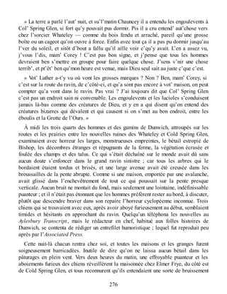 » La terre a parlé l’aut’ nuit, et su’l’matin Chauncey il a entendu les engoulevents à
Col’ Spring Glen, si fort qu’y pouvait pus dormir. Pis il a cru entend’ aut’chose vers
chez l’sorcier Whateley — comme du bois fendu et arraché, pareil qu’une grosse
boîte ou un cageot qu’on ouvre à force. Enfin avec tout ça il a pas pu dormir jusqu’au
l’ver du soleil, et sitôt d’bout a fallu qu’il aille voir c’qu’y avait. L’en a assez vu,
j’vous l’dis, mam’ Corey ! C’est pas bon signe, et j’pense que tous les hommes
devraient ben s’mettre en groupe pour faire quelque chose. J’sens v’nir une chose
terrib’, et pt’êt’ ben qu’mon heure est venue, mais Dieu seul sait au juste c’que c’est.
» Vot’ Luther a-t’y vu où vont les grosses marques ? Non ? Ben, mam’ Corey, si
c’est sur la route du ravin, de c’côté-ci, et qu’a sont pas encore à vot’ maison, on peut
compter qu’a vont dans le ravin. Pas vrai ? J’ai toujours dit que Col’ Spring Glen
c’est pas un endroit sain ni convenable. Les engoulevents et les lucioles s’conduisent
jamais là-bas comme des créatures de Dieu, et y en a qui disent qu’on entend des
créatures bizarres qui dévalent et qui causent si on s’met au bon endroit, entre les
éboulis et la Grotte de l’Ours. »
À midi les trois quarts des hommes et des gamins de Dunwich, attroupés sur les
routes et les prairies entre les nouvelles ruines des Whateley et Cold Spring Glen,
examinaient avec horreur les larges, monstrueuses empreintes, le bétail estropié de
Bishop, les décombres étranges et répugnants de la ferme, la végétation écrasée et
foulée des champs et des talus. Ce qui s’était déchaîné sur le monde avait dû sans
aucun doute s’enfoncer dans le grand ravin sinistre ; car tous les arbres qui le
bordaient étaient tordus et brisés, et une large avenue avait été creusée dans les
broussailles de la pente abrupte. Comme si une maison, emportée par une avalanche,
avait glissé dans l’enchevêtrement de tout ce qui poussait sur la pente presque
verticale. Aucun bruit ne montait du fond, mais seulement une lointaine, indéfinissable
puanteur ; et il n’était pas étonnant que les hommes préfèrent rester au bord, à discuter,
plutôt que descendre braver dans son repaire l’horreur cyclopéenne inconnue. Trois
chiens qui se trouvaient avec eux, après avoir aboyé furieusement au début, semblaient
timides et hésitants en approchant du ravin. Quelqu’un téléphona les nouvelles au
Aylesbury Transcript, mais le rédacteur en chef, habitué aux folles histoires de
Dunwich, se contenta de rédiger un entrefilet humoristique ; lequel fut reproduit peu
après par l’Associated Press.
Cette nuit-là chacun rentra chez soi, et toutes les maisons et les granges furent
soigneusement barricadées. Inutile de dire qu’on ne laissa aucun bétail dans les
pâturages en plein vent. Vers deux heures du matin, une effroyable puanteur et les
aboiements furieux des chiens réveillèrent la maisonnée chez Elmer Frye, du côté est
de Cold Spring Glen, et tous reconnurent qu’ils entendaient une sorte de bruissement
276
 