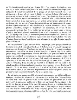ou de clapotis étouffé quelque part dehors. Mrs. Frye proposa de téléphoner aux
voisins, et Elmer allait accepter lorsqu’un bruit de bois qui se fend interrompit leurs
réflexions. Il venait apparemment de la grange, et fut immédiatement suivi d’un
piétinement et de cris affreux parmi le bétail. Les chiens, la bave à la bouche, se
tapirent aux pieds de la famille paralysée de terreur. Frye alluma une lanterne, par la
force de l’habitude, mais il savait bien que s’aventurer dans la cour obscure de la
ferme serait aller à une mort certaine. Les enfants et les femmes gémissaient, se
gardant de crier par un reste d’obscur instinct de défense qui les persuadait de garder
le silence pour préserver leur vie. Finalement le vacarme du bétail fit place à des
plaintes pitoyables, auxquelles succédèrent un claquement, un fracas et des
craquements terribles. Les Frye, blottis les uns contre les autres dans le salon,
n’osèrent plus bouger tant que les derniers échos ne se furent pas éteints tout au fond
de Cold Spring Glen. Alors, au milieu des gémissements lugubres de l’étable et des
piaillements démoniaques des derniers engoulevents dans le ravin, Selina Frye alla
d’un pas chancelant jusqu’au téléphone pour répandre la nouvelle de cette seconde
phase de l’horreur.
Le lendemain tout le pays était en proie à la panique ; des groupes craintifs et
taciturnes allaient et venaient sur les lieux de l’abominable événement. Deux pistes
titanesques de destruction s’étendaient du ravin à la ferme des Frye, des empreintes
monstrueuses couvraient les zones de terre dénudées, et tout un côté de la vieille
grange rouge était complètement effondré. Du bétail, un quart seulement put être
retrouvé et identifié. Il ne restait que des fragments singuliers de certaines bêtes, et il
fallut abattre celles qui vivaient encore. Earl suggéra de demander de l’aide à
Aylesbury ou à Arkham, mais les autres soutinrent que ce serait inutile. Le vieux
Zebulon Whateley, d’une branche qui hésitait à mi-chemin entre la santé et la
décadence, fit mystérieusement des insinuations extravagantes à propos de rites qu’il
faudrait célébrer au sommet des collines. Il venait d’une lignée où les traditions
restaient très fortes, et ses souvenirs de psalmodies au milieu des grands cercles de
pierre n’avaient aucun rapport avec Wilbur et son grand-père,
La nuit tomba sur un pays accablé, trop passif pour organiser une défense efficace.
Quelques rares familles très unies se regroupèrent pour veiller dans l’obscurité sous
un même toit ; mais en général on ne fit que répéter les précautions de la nuit
précédent ? et ces gestes inefficaces et dérisoires de charger les mousquets et de
garder les fourches à portée de la main. Néanmoins rien ne se produisit sinon des
bruits dans les collines ; et quand le jour se leva, il y en eut plus d’un pour espérer
que cette nouvelle abomination était partie aussi vite qu’elle était venue. Des âmes
intrépides proposèrent même une expédition au fond du ravin, sans toutefois se risquer
277
 