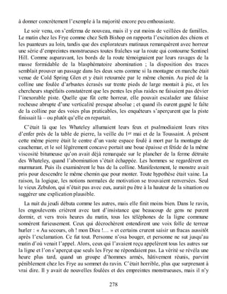à donner concrètement l’exemple à la majorité encore peu enthousiaste.
Le soir venu, on s’enferma de nouveau, mais il y eut moins de veillées de familles.
Le matin chez les Frye comme chez Seth Bishop on rapporta l’excitation des chiens et
les puanteurs au loin, tandis que des explorateurs matinaux remarquèrent avec horreur
une série d’empreintes monstrueuses toutes fraîches sur la route qui contourne Sentinel
Hill. Comme auparavant, les bords de la route témoignaient par leurs ravages de la
masse formidable de la blasphématoire abomination ; la disposition des traces
semblait prouver un passage dans les deux sens comme si la montagne en marche était
venue de Cold Spring Glen et y était retournée par le même chemin. Au pied de la
colline une foulée d’arbustes écrasés sur trente pieds de large montait à pic, et les
chercheurs stupéfaits constatèrent que les pentes les plus raides ne faisaient pas dévier
l’inexorable piste. Quelle que fût cette horreur, elle pouvait escalader une falaise
rocheuse abrupte d’une verticalité presque absolue ; et quand ils eurent gagné le faîte
de la colline par des voies plus praticables, les enquêteurs s’aperçurent que la piste
finissait là – ou plutôt qu’elle en repartait.
C’était là que les Whateley allumaient leurs feux et psalmodiaient leurs rites
d’enfer près de la table de pierre, la veille du 1er mai et de la Toussaint. À présent
cette même pierre était le centre d’un vaste espace foulé à mort par la montagne de
cauchemar, et le sol légèrement concave portait une boue épaisse et fétide de la même
viscosité bitumeuse qu’on avait déjà remarquée sur le plancher de la ferme détruite
des Whateley, quand l’abomination s’était échappée. Les hommes se regardèrent en
murmurant. Puis ils examinèrent le bas de la colline. Manifestement, le monstre avait
pris pour descendre le même chemin que pour monter. Toute hypothèse était vaine. La
raison, la logique, les notions normales de motivation se trouvaient renversées. Seul
le vieux Zebulon, qui n’était pas avec eux, aurait pu être à la hauteur de la situation ou
suggérer une explication plausible.
La nuit du jeudi débuta comme les autres, mais elle finit moins bien. Dans le ravin,
les engoulevents crièrent avec tant d’insistance que beaucoup de gens ne purent
dormir, et vers trois heures du matin, tous les téléphones de la ligne commune
sonnèrent furieusement. Ceux qui décrochèrent entendirent une voix folle de terreur
hurler : « Au secours, oh ! mon Dieu !… » et certains crurent saisir un fracas aussitôt
après l’exclamation. Ce fut tout. Personne n’osa bouger, et personne ne sut jusqu’au
matin d’où venait l’appel. Alors, ceux qui l’avaient reçu appelèrent tous les autres sur
la ligne et l’on s’aperçut que seuls les Frye ne répondaient pas. La vérité se révéla une
heure plus tard, quand un groupe d’hommes armés, hâtivement réunis, parvint
péniblement chez les Frye au sommet du ravin. C’était horrible, plus que surprenant à
vrai dire. Il y avait de nouvelles foulées et des empreintes monstrueuses, mais il n’y
278
 