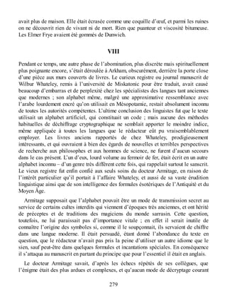 avait plus de maison. Elle était écrasée comme une coquille d’œuf, et parmi les ruines
on ne découvrit rien de vivant ni de mort. Rien que puanteur et viscosité bitumeuse.
Les Elmer Frye avaient été gommés de Dunwich.
VIII
Pendant ce temps, une autre phase de l’abomination, plus discrète mais spirituellement
plus poignante encore, s’était déroulée à Arkham, obscurément, derrière la porte close
d’une pièce aux murs couverts de livres. Le curieux registre ou journal manuscrit de
Wilbur Whateley, remis à l’université de Miskatonic pour être traduit, avait causé
beaucoup d’embarras et de perplexité chez les spécialistes des langues tant anciennes
que modernes ; son alphabet même, malgré une approximative ressemblance avec
l’arabe lourdement encré qu’on utilisait en Mésopotamie, restait absolument inconnu
de toutes les autorités compétentes. L’ultime conclusion des linguistes fut que le texte
utilisait un alphabet artificiel, qui constituait un code ; mais aucune des méthodes
habituelles de déchiffrage cryptographique ne semblait apporter le moindre indice,
même appliquée à toutes les langues que le rédacteur eût pu vraisemblablement
employer. Les livres anciens rapportés de chez Whateley, prodigieusement
intéressants, et qui ouvraient à bien des égards de nouvelles et terribles perspectives
de recherche aux philosophes et aux hommes de science, ne furent d’aucun secours
dans le cas présent. L’un d’eux, lourd volume au fermoir de fer, était écrit en un autre
alphabet inconnu – d’un genre très différent cette fois, qui rappelait surtout le sanscrit.
Le vieux registre fut enfin confié aux seuls soins du docteur Armitage, en raison de
l’intérêt particulier qu’il portait à l’affaire Whateley, et aussi de sa vaste érudition
linguistique ainsi que de son intelligence des formules ésotériques de l’Antiquité et du
Moyen Âge.
Armitage supposait que l’alphabet pouvait être un mode de transmission secret au
service de certains cultes interdits qui viennent d’époques très anciennes, et ont hérité
de préceptes et de traditions des magiciens du monde sarrasin. Cette question,
toutefois, ne lui paraissait pas d’importance vitale ; en effet il serait inutile de
connaître l’origine des symboles si, comme il le soupçonnait, ils servaient de chiffre
dans une langue moderne. Il était persuadé, étant donné l’abondance du texte en
question, que le rédacteur n’avait pas pris la peine d’utiliser un autre idiome que le
sien, sauf peut-être dans quelques formules et incantations spéciales. En conséquence
il s’attaqua au manuscrit en partant du principe que pour l’essentiel il était en anglais.
Le docteur Armitage savait, d’après les échecs répétés de ses collègues, que
l’énigme était des plus ardues et complexes, et qu’aucun mode de décryptage courant
279
 