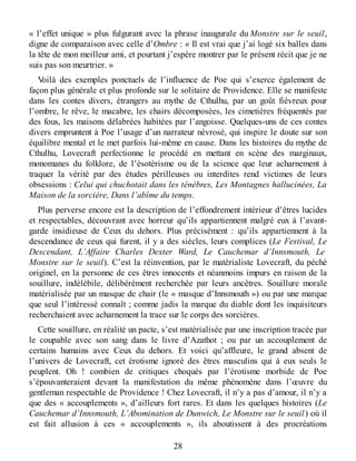 « l’effet unique » plus fulgurant avec la phrase inaugurale du Monstre sur le seuil,
digne de comparaison avec celle d’Ombre : « Il est vrai que j’ai logé six balles dans
la tête de mon meilleur ami, et pourtant j’espère montrer par le présent récit que je ne
suis pas son meurtrier. »
Voilà des exemples ponctuels de l’influence de Poe qui s’exerce également de
façon plus générale et plus profonde sur le solitaire de Providence. Elle se manifeste
dans les contes divers, étrangers au mythe de Cthulhu, par un goût fiévreux pour
l’ombre, le rêve, le macabre, les chairs décomposées, les cimetières fréquentés par
des fous, les maisons délabrées habitées par l’angoisse. Quelques-uns de ces contes
divers empruntent à Poe l’usage d’un narrateur névrosé, qui inspire le doute sur son
équilibre mental et le met parfois lui-même en cause. Dans les histoires du mythe de
Cthulhu, Lovecraft perfectionne le procédé en mettant en scène des marginaux,
monomanes du folklore, de l’ésotérisme ou de la science que leur acharnement à
traquer la vérité par des études périlleuses ou interdites rend victimes de leurs
obsessions : Celui qui chuchotait dans les ténèbres, Les Montagnes hallucinées, La
Maison de la sorcière, Dans l’abîme du temps.
Plus perverse encore est la description de l’effondrement intérieur d’êtres lucides
et respectables, découvrant avec horreur qu’ils appartiennent malgré eux à l’avant-
garde insidieuse de Ceux du dehors. Plus précisément : qu’ils appartiennent à la
descendance de ceux qui furent, il y a des siècles, leurs complices (Le Festival, Le
Descendant, L’Affaire Charles Dexter Ward, Le Cauchemar d’Innsmouth, Le
Monstre sur le seuil). C’est la réinvention, par le matérialiste Lovecraft, du péché
originel, en la personne de ces êtres innocents et néanmoins impurs en raison de la
souillure, indélébile, délibérément recherchée par leurs ancêtres. Souillure morale
matérialisée par un masque de chair (le « masque d’Innsmouth ») ou par une marque
que seul l’intéressé connaît ; comme jadis la marque du diable dont les inquisiteurs
recherchaient avec acharnement la trace sur le corps des sorcières.
Cette souillure, en réalité un pacte, s’est matérialisée par une inscription tracée par
le coupable avec son sang dans le livre d’Azathot ; ou par un accouplement de
certains humains avec Ceux du dehors. Et voici qu’affleure, le grand absent de
l’univers de Lovecraft, cet érotisme ignoré des êtres masculins qui à eux seuls le
peuplent. Oh ! combien de critiques choqués par l’érotisme morbide de Poe
s’épouvanteraient devant la manifestation du même phénomène dans l’œuvre du
gentleman respectable de Providence ! Chez Lovecraft, il n’y a pas d’amour, il n’y a
que des « accouplements », d’ailleurs fort rares. Et dans les quelques histoires (Le
Cauchemar d’Innsmouth, L’Abomination de Dunwich, Le Monstre sur le seuil) où il
est fait allusion à ces « accouplements », ils aboutissent à des procréations
28
 