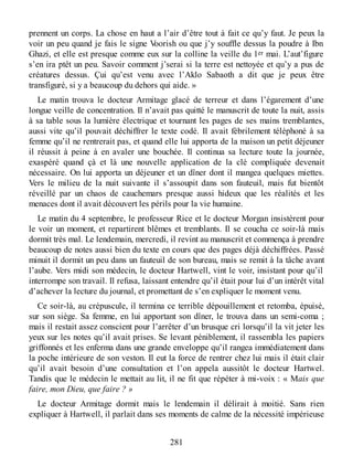prennent un corps. La chose en haut a l’air d’être tout à fait ce qu’y faut. Je peux la
voir un peu quand je fais le signe Voorish ou que j’y souffle dessus la poudre à Ibn
Ghazi, et elle est presque comme eux sur la colline la veille du 1er mai. L’aut’figure
s’en ira ptêt un peu. Savoir comment j’serai si la terre est nettoyée et qu’y a pus de
créatures dessus. Çui qu’est venu avec l’Aklo Sabaoth a dit que je peux être
transfiguré, si y a beaucoup du dehors qui aide. »
Le matin trouva le docteur Armitage glacé de terreur et dans l’égarement d’une
longue veille de concentration. Il n’avait pas quitté le manuscrit de toute la nuit, assis
à sa table sous la lumière électrique et tournant les pages de ses mains tremblantes,
aussi vite qu’il pouvait déchiffrer le texte codé. Il avait fébrilement téléphoné à sa
femme qu’il ne rentrerait pas, et quand elle lui apporta de la maison un petit déjeuner
il réussit à peine à en avaler une bouchée. Il continua sa lecture toute la journée,
exaspéré quand çà et là une nouvelle application de la clé compliquée devenait
nécessaire. On lui apporta un déjeuner et un dîner dont il mangea quelques miettes.
Vers le milieu de la nuit suivante il s’assoupit dans son fauteuil, mais fut bientôt
réveillé par un chaos de cauchemars presque aussi hideux que les réalités et les
menaces dont il avait découvert les périls pour la vie humaine.
Le matin du 4 septembre, le professeur Rice et le docteur Morgan insistèrent pour
le voir un moment, et repartirent blêmes et tremblants. Il se coucha ce soir-là mais
dormit très mal. Le lendemain, mercredi, il revint au manuscrit et commença à prendre
beaucoup de notes aussi bien du texte en cours que des pages déjà déchiffrées. Passé
minuit il dormit un peu dans un fauteuil de son bureau, mais se remit à la tâche avant
l’aube. Vers midi son médecin, le docteur Hartwell, vint le voir, insistant pour qu’il
interrompe son travail. Il refusa, laissant entendre qu’il était pour lui d’un intérêt vital
d’achever la lecture du journal, et promettant de s’en expliquer le moment venu.
Ce soir-là, au crépuscule, il termina ce terrible dépouillement et retomba, épuisé,
sur son siège. Sa femme, en lui apportant son dîner, le trouva dans un semi-coma ;
mais il restait assez conscient pour l’arrêter d’un brusque cri lorsqu’il la vit jeter les
yeux sur les notes qu’il avait prises. Se levant péniblement, il rassembla les papiers
griffonnés et les enferma dans une grande enveloppe qu’il rangea immédiatement dans
la poche intérieure de son veston. Il eut la force de rentrer chez lui mais il était clair
qu’il avait besoin d’une consultation et l’on appela aussitôt le docteur Hartwel.
Tandis que le médecin le mettait au lit, il ne fit que répéter à mi-voix : « Mais que
faire, mon Dieu, que faire ? »
Le docteur Armitage dormit mais le lendemain il délirait à moitié. Sans rien
expliquer à Hartwell, il parlait dans ses moments de calme de la nécessité impérieuse
281
 
