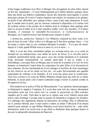 d’une longue conférence avec Rice et Morgan. Ses divagations les plus folles étaient
en fait très inquiétantes ; il criait frénétiquement qu’il fallait détruire quelque chose
dans une ferme aux fenêtres condamnées, faisait des allusions extravagantes à certain
plan pour extirper de la terre l’espèce humaine tout entière, les animaux et les plantes,
au profit d’une effroyable race antique d’êtres venus d’une autre dimension. Il criait
que le monde était en péril, que les Anciens voulaient le dépouiller et le traîner loin
du système solaire et du cosmos de la matière pour le réintégrer dans quelque autre
plan ou niveau d’entité d’où il était autrefois tombé, voici des éternités. À d’autres
moments, il réclamait le redoutable Necronomicon et la Daemonolatreia de
Remigius, où il espérait trouver une formule pour conjurer le péril.
« Arrêtez-les, arrêtez-les ! hurlait-il. Ces Whateley voulaient les faire venir, et le
pire de tous est resté ! Dites à Rice et à Morgan qu’il faut faire quelque chose – c’est
un risque à courir, mais je sais comment fabriquer la poudre… Il n’a pas été nourri
depuis le 2 août, quand Wilbur trouva la mort ici, et à ce train… »
Mais il avait une forte constitution malgré ses soixante-treize ans, et se remit en
dormant de son indisposition, sans même un accès de fièvre. Il se réveilla tard le
vendredi, parfaitement lucide, mais grave, avec une crainte obsédante et le sentiment
d’une écrasante responsabilité. Le samedi après-midi il put se rendre à la
bibliothèque, convoquer Rice et Morgan, puis le reste de la journée et le soir les trois
hommes se torturèrent l’esprit dans les conjectures les plus folles et la discussion la
plus acharnée. On tira énormément de livres étranges et terribles de leurs rayonnages
ou des réserves où on les tenait en lieu sûr ; on copia fiévreusement une quantité
surprenante de schémas et de formules. Il n’y avait pas place pour le scepticisme.
Tous trois avaient vu le corps de Wilbur Whateley étendu dans une salle de ce même
bâtiment, et aucun après cela n’aurait seulement songé à traiter le journal comme la
divagation d’un fou.
Préviendrait-on la police d’État du Massachusetts ? Les opinions étaient partagées
et finalement la négative l’emporta. Il y avait dans tout cela des choses absolument
incroyables pour qui n’en aurait rien vu, comme le prouvèrent en effet certaines
enquêtes par la suite. Tard dans la nuit on se sépara sans avoir élaboré aucun plan
précis, mais Armitage s’occupa toute la journée de dimanche à comparer les formules
et à mélanger des ingrédients obtenus au laboratoire du collège. Plus il réfléchissait
sur le journal infernal, plus il était enclin à mettre en doute l’efficacité d’un moyen
matériel pour anéantir ce que Wilbur Whateley avait laissé derrière lui – cette entité
destructrice, dont il ne savait rien, et qui allait se déchaîner dans quelques heures et
devenir la mémorable abomination de Dunwich.
282
 