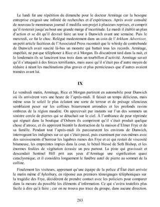 Le lundi fut une répétition du dimanche pour le docteur Armitage car la besogne
entreprise exigeait une infinité de recherches et d’expériences. Après avoir consulté
de nouveau le monstrueux journal il modifia son projet à plusieurs reprises, et comprit
qu’il resterait jusqu’au bout une grande marge d’incertitude. Le mardi il établit un plan
d’action et se dit qu’il devrait faire un tour à Dunwich avant une semaine. Puis le
mercredi, ce fut le choc. Relégué modestement dans un coin de l’Arkham Advertiser,
un petit article facétieux de l’Associated Press racontait que le whisky de contrebande
de Dunwich avait suscité là-bas un monstre qui battait tous les records. Armitage,
stupéfait, ne put que téléphoner à Rice et à Morgan. Ils discutèrent tard dans la nuit, et
le lendemain ils se lancèrent tous trois dans un tourbillon d’activité. Armitage savait
qu’il s’attaquait à des forces terrifiantes, mais aussi qu’il n’était pas d’autre moyen de
réduire à néant les machinations plus graves et plus pernicieuses que d’autres avaient
tramées avant lui.
IX
Le vendredi matin, Armitage, Rice et Morgan partirent en automobile pour Dunwich
où ils arrivèrent vers une heure de l’après-midi. Il faisait un temps délicieux, mais
même sous le soleil le plus éclatant une sorte de terreur et de présage silencieux
semblaient peser sur les collines bizarrement arrondies et les profonds ravins
ombreux de la région maudite. On apercevait par instants sur l’un des sommets un
sinistre cercle de pierres qui se détachait sur le ciel. À l’ambiance de peur réprimée
qui régnait dans la boutique d’Osborn ils comprirent qu’il s’était produit quelque
chose d’atroce, et ils apprirent bientôt la destruction de la maison d’Elmer Frye et de
sa famille. Pendant tout l’après-midi ils parcoururent les environs de Dunwich,
interrogeant les indigènes sur ce qui s’était passé, puis examinant par eux-mêmes avec
des saisissements d’horreur les lugubres ruines des Frye et ce qui restait de viscosité
bitumeuse, les empreintes impies dans la cour, le bétail blessé de Seth Bishop, et les
énormes foulées de végétation écrasée un peu partout. La piste qui gravissait et
descendait Sentinel Hill prit aux yeux d’Armitage une signification quasi
cataclysmique, et il considéra longuement le funèbre autel de pierre au sommet de la
colline.
Finalement les visiteurs, apprenant qu’une équipe de la police d’État était arrivée
le matin même d’Aylesbury, en réponse aux premiers témoignages téléphoniques sur
la tragédie des Frye, décidèrent de prendre contact avec les policiers pour comparer
dans la mesure du possible les éléments d’information. Ce qui s’avéra toutefois plus
facile à dire qu’à faire ; car on ne trouva pas trace du groupe, dans aucune direction.
283
 