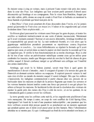 Ils étaient venus à cinq en voiture, mais à présent l’auto restait vide près des ruines
dans la cour des Frye. Les indigènes qui leur avaient parlé parurent d’abord aussi
déconcertés qu’Armitage et ses compagnons. Puis le vieux Sam Hutchins, frappé par
une idée subite, pâlit, donna un coup de coude à Fred Farr et balbutia en montrant la
fosse humide et profonde qui béait tout près de là.
« Bon Dieu ! j’leur avais pourtant dit d’pas descendre dans l’ravin, et j’ai jamais
pensé qu’personne le f’rait avec ces traces et c’t’odeur et les engoulevents qui crient
là-dedans dans l’hoir en plein midi… »
Un frisson glacé parcourut les visiteurs aussi bien que les gens du pays, et toutes les
oreilles se tendirent instinctivement en une sorte d’attente inconsciente. Maintenant
qu’il avait vraiment constaté l’horreur et son œuvre détestable, Armitage tremblait de
la responsabilité qui pesait sur lui. La nuit tomberait bientôt, et c’est alors que la
gigantesque malédiction prendrait pesamment sa mystérieuse course. Negotium
perambulans in tenebris… Le vieux bibliothécaire se répétait la formule qu’il avait
apprise par cœur, et serrait dans sa main le papier où était inscrite la seconde qu’il ne
se rappelait pas. Il vérifia le bon fonctionnement de sa torche électrique. Rice à côté
de lui tira d’une valise un pulvérisateur métallique comme ceux qu’on utilise pour
combattre les insectes, tandis que Morgan sortait de son étui le fusil de chasse de gros
calibre auquel il faisait confiance malgré ce qu’affirmait son collègue sur l’inutilité
des armes matérielles.
Armitage, qui avait lu le hideux journal, savait trop bien à quel genre de
manifestation il devait s’attendre ; mais il craignait d’ajouter à la terreur des gens de
Dunwich en donnant certains indices ou soupçons. Il espérait pouvoir vaincre le mal
sans rien révéler au monde du monstre auquel il aurait échappé. Dès que les ombres
s’épaissirent, les indigènes commencèrent à partir chacun chez soi, pressés de se
barricader dans les maisons en dépit de la preuve flagrante que toutes les serrures et
les verrous humains étaient inutiles contre une force qui pouvait à son gré ployer les
arbres et broyer les maisons. Ils hochèrent la tête devant la résolution des visiteurs de
monter la garde près des ruines des Frye à côté du ravin ; et en les quittant, ils ne
s’attendaient guère à jamais revoir les veilleurs.
La terre gronda sous les collines cette nuit-là, et les engoulevents piaillérent d’une
voix menaçante. De temps à autre, un coup de vent soufflait de Cold Spring Glen,
imprégnant l’air lourd de la nuit d’une puanteur indescriptible ; une puanteur que les
trois veilleurs avaient déjà perçue quand ils se penchaient sur un monstre agonisant
qui pendant quinze ans et demi avait passé pour un être humain. Mais l’abomination
attendue ne se montra pas. Ce qui s’embusquait au fond du ravin attendait son heure, et
284
 