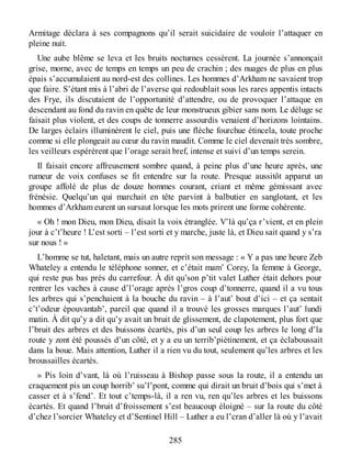 Armitage déclara à ses compagnons qu’il serait suicidaire de vouloir l’attaquer en
pleine nuit.
Une aube blême se leva et les bruits nocturnes cessèrent. La journée s’annonçait
grise, morne, avec de temps en temps un peu de crachin ; des nuages de plus en plus
épais s’accumulaient au nord-est des collines. Les hommes d’Arkham ne savaient trop
que faire. S’étant mis à l’abri de l’averse qui redoublait sous les rares appentis intacts
des Frye, ils discutaient de l’opportunité d’attendre, ou de provoquer l’attaque en
descendant au fond du ravin en quête de leur monstrueux gibier sans nom. Le déluge se
faisait plus violent, et des coups de tonnerre assourdis venaient d’horizons lointains.
De larges éclairs illuminèrent le ciel, puis une flèche fourchue étincela, toute proche
comme si elle plongeait au cœur du ravin maudit. Comme le ciel devenait très sombre,
les veilleurs espérèrent que l’orage serait bref, intense et suivi d’un temps serein.
Il faisait encore affreusement sombre quand, à peine plus d’une heure après, une
rumeur de voix confuses se fit entendre sur la route. Presque aussitôt apparut un
groupe affolé de plus de douze hommes courant, criant et même gémissant avec
frénésie. Quelqu’un qui marchait en tête parvint à balbutier en sanglotant, et les
hommes d’Arkham eurent un sursaut lorsque les mots prirent une forme cohérente.
« Oh ! mon Dieu, mon Dieu, disait la voix étranglée. V’là qu’ça r’vient, et en plein
jour à c’t’heure ! L’est sorti – l’est sorti et y marche, juste là, et Dieu sait quand y s’ra
sur nous ! »
L’homme se tut, haletant, mais un autre reprit son message : « Y a pas une heure Zeb
Whateley a entendu le téléphone sonner, et c’était mam’ Corey, la femme à George,
qui reste pus bas près du carrefour. À dit qu’son p’tit valet Luther était dehors pour
rentrer les vaches à cause d’l’orage après l’gros coup d’tonnerre, quand il a vu tous
les arbres qui s’penchaient à la bouche du ravin – à l’aut’ bout d’ici – et ça sentait
c’t’odeur épouvantab’, pareil que quand il a trouvé les grosses marques l’aut’ lundi
matin. À dit qu’y a dit qu’y avait un bruit de glissement, de clapotement, plus fort que
l’bruit des arbres et des buissons écartés, pis d’un seul coup les arbres le long d’la
route y zont été poussés d’un côté, et y a eu un terrib’piétinement, et ça éclaboussait
dans la boue. Mais attention, Luther il a rien vu du tout, seulement qu’les arbres et les
broussailles écartés.
» Pis loin d’vant, là où l’ruisseau à Bishop passe sous la route, il a entendu un
craquement pis un coup horrib’ su’l’pont, comme qui dirait un bruit d’bois qui s’met à
casser et à s’fend’. Et tout c’temps-là, il a ren vu, ren qu’les arbres et les buissons
écartés. Et quand l’bruit d’froissement s’est beaucoup éloigné – sur la route du côté
d’chez l’sorcier Whateley et d’Sentinel Hill – Luther a eu l’cran d’aller là où y l’avait
285
 