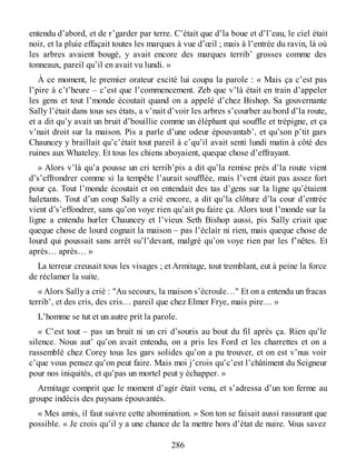entendu d’abord, et de r’garder par terre. C’était que d’la boue et d’l’eau, le ciel était
noir, et la pluie effaçait toutes les marques à vue d’œil ; mais à l’entrée du ravin, là où
les arbres avaient bougé, y avait encore des marques terrib’ grosses comme des
tonneaux, pareil qu’il en avait vu lundi. »
À ce moment, le premier orateur excité lui coupa la parole : « Mais ça c’est pas
l’pire à c’t’heure – c’est que l’commencement. Zeb que v’là était en train d’appeler
les gens et tout l’monde écoutait quand on a appelé d’chez Bishop. Sa gouvernante
Sally l’était dans tous ses états, a v’nait d’voir les arbres s’courber au bord d’la route,
et a dit qu’y avait un bruit d’bouillie comme un éléphant qui souffle et trépigne, et ça
v’nait droit sur la maison. Pis a parle d’une odeur épouvantab’, et qu’son p’tit gars
Chauncey y braillait qu’c’était tout pareil à c’qu’il avait senti lundi matin à côté des
ruines aux Whateley. Et tous les chiens aboyaient, queque chose d’effrayant.
» Alors v’là qu’a pousse un cri terrib’pis a dit qu’la remise près d’la route vient
d’s’effrondrer comme si la tempête l’aurait soufflée, mais l’vent était pas assez fort
pour ça. Tout l’monde écoutait et on entendait des tas d’gens sur la ligne qu’étaient
haletants. Tout d’un coup Sally a crié encore, a dit qu’la clôture d’la cour d’entrée
vient d’s’effondrer, sans qu’on voye rien qu’ait pu faire ça. Alors tout l’monde sur la
ligne a entendu hurler Chauncey et l’vieux Seth Bishop aussi, pis Sally criait que
queque chose de lourd cognait la maison – pas l’éclair ni rien, mais queque chose de
lourd qui poussait sans arrêt su’l’devant, malgré qu’on voye rien par les f’nêtes. Et
après… après… »
La terreur creusait tous les visages ; et Armitage, tout tremblant, eut à peine la force
de réclamer la suite.
« Alors Sally a crié : "Au secours, la maison s’écroule…" Et on a entendu un fracas
terrib’, et des cris, des cris… pareil que chez Elmer Frye, mais pire… »
L’homme se tut et un autre prit la parole.
« C’est tout – pas un bruit ni un cri d’souris au bout du fil après ça. Rien qu’le
silence. Nous aut’ qu’on avait entendu, on a pris les Ford et les charrettes et on a
rassemblé chez Corey tous les gars solides qu’on a pu trouver, et on est v’nus voir
c’que vous pensez qu’on peut faire. Mais moi j’crois qu’c’est l’châtiment du Seigneur
pour nos iniquités, et qu’pas un mortel peut y échapper. »
Armitage comprit que le moment d’agir était venu, et s’adressa d’un ton ferme au
groupe indécis des paysans épouvantés.
« Mes amis, il faut suivre cette abomination. » Son ton se faisait aussi rassurant que
possible. « Je crois qu’il y a une chance de la mettre hors d’état de nuire. Vous savez
286
 