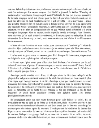 que ces Whateley étaient sorciers, eh bien ce monstre est une espèce de sorcellerie, et
doit être vaincu par les mêmes moyens. J’ai étudié le journal de Wilbur Whateley et
certains des vieux livres étranges qu’il avait l’habitude de lire ; et je crois connaître
la formule magique qu’il faut réciter pour le faire disparaître. Naturellement, on ne
peut pas être sûr, on peut pourtant essayer. Il est invisible – je le prévoyais –, mais
une poudre projetée par ce pulvérisateur à longue portée devrait le faire apparaître
une seconde. Nous l’essaierons plus tard. Si effroyable que soit l’existence d’une telle
créature, ce n’est rien en comparaison de ce que Wilbur aurait déchaîné s’il avait
vécu plus longtemps. Vous ne saurez jamais à quoi le monde a échappé. Pour l’instant
nous n’avons qu’un seul ennemi à combattre, et il ne peut pas se multiplier. Il peut
néanmoins faire beaucoup de mal ; aussi nous ne devons pas hésiter à en débarrasser
la communauté.
« Nous devons le suivre et nous rendre pour commencer à l’endroit qu’il vient de
détruire. Que quelqu’un montre le chemin – je ne connais pas très bien vos routes,
mais je suppose qu’il doit y avoir un raccourci à travers champs. Qu’en dites-vous ? »
Les hommes tergiversèrent un moment, puis Earl Sawyer dit doucement, en pointant
un doigt sale sous la pluie qui se calmait peu à peu :
« J’crois que l’plus court pour aller chez Seth Bishop c’est d’couper par le pré
qu’est d’vant vous, d’passer l’ruisseau au gué, et monter en traversant l’champ fauché
à Carrier et le p’tit bois derrière. Ça vous met su’ la route du haut, tout à côté d’chez
Seth – un p’tit peu pus loin. »
Armitage partit aussitôt avec Rice et Morgan dans la direction indiquée et la
plupart des indigènes suivirent lentement. Le ciel s’éclaircissait, et l’on voyait à plus
d’un signe que l’orage touchait à sa fin. Armitage ayant par inadvertance pris une
mauvaise direction, Joe Osborn l’en avertit et passa devant pour lui montrer la bonne.
Le courage et la confiance revenaient ; mais ces qualités furent mises à rude épreuve
dans la pénombre de la pente boisée presque à pic qui marquait la fin de leur
raccourci et qu’il fallut escalader comme une échelle parmi ses arbres
prodigieusement anciens.
Ils émergèrent enfin sur une route boueuse pour voir briller le soleil. Ils se
trouvaient un peu au-delà de la ferme de Seth Bishop, mais les arbres ployés et les
traces hideuses montraient clairement ce qui était passé par là. On ne s’attarda qu’un
moment près des ruines après le tournant. C’était partout la répétition du drame des
Frye, et on ne trouva rien de mort ou vivant dans les coquilles écrasées qui avaient été
la maison Bishop et sa grange. Nul ne se souciait de rester là au milieu de cette
puanteur et de cette viscosité bitumeuse, et tous se tournèrent instinctivement vers la
287
 