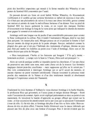 piste des horribles empreintes qui menait à la ferme maudite des Whateley et aux
pentes de Sentinel Hill couronnées par l’autel.
En passant devant ces lieux où avait habité Wilbur Whateley, ils frissonnèrent
visiblement et il sembla qu’une certaine hésitation se mêlait de nouveau à leur zèle.
Ce n’était pas une plaisanterie de suivre à la trace une chose invisible, grosse comme
une maison et animée de toute la malveillance haineuse d’un démon. Face au pied de
Sentinel Hill les traces quittaient la route, et on voyait des marques fraîches
d’écrasement et de foulage le long de la vaste piste qui indiquait le chemin du monstre
pour gagner le sommet et en redescendre.
Armitage sortit une longue-vue de poche d’une considérable puissance pour scruter
le flanc verdoyant de la colline. Puis il tendit l’instrument à Morgan, dont la vue était
plus perçante. Un instant plus tard, Morgan poussa un cri et passant la limette à Earl
Sawyer montra du doigt un point de la pente abrupte. Sawyer, maladroit comme la
plupart des gens qui n’ont pas l’habitude des instruments d’optique, tâtonna un peu
puis finit par mettre les lentilles au point avec l’aide d’Armitage. Alors son cri fut
moins discret que celui de Morgan.
« Dieu tout-puissant, l’herbe et les buissons qui bougent ! V’là qu’y monte –
lentement on dirait – y rampe vers le haut à c’t’heure, Dieu seul sait pourquoi ! »
Alors un vent de panique sembla se répandre parmi les chercheurs. C’est une chose
de poursuivre une entité sans nom, mais autre chose est de la trouver. Les formules
magiques étaient peut-être excellentes – mais supposons qu’elles ne le soient pas ?
Des voix commencèrent à interroger Armitage sur ce qu’il savait du monstre, et
aucune réponse ne parut vraiment satisfaisante. Chacun ressentait la présence toute
proche des mutations de la Nature et d’un être totalement interdit et absolument
étranger à l’expérience sensée de l’humanité.
X
Finalement les trois hommes d’Arkham le vieux docteur Armitage à la barbe blanche,
le professeur Rice qui grisonnait, et l’assez jeune et maigre docteur Morgan – firent
seuls l’ascension du sommet. Après avoir expliqué patiemment sa mise au point et son
maniement, ils laissèrent la lunette d’approche au groupe effrayé qui restait sur la
route ; et leur ascension fut attentivement suivie par ceux qui se passaient l’instrument
à tour de rôle. Ce fut très dur, et Armitage dut plus d’une fois se faire aider. Bien au-
dessus du trio en plein effort, l’énorme foulée frémissait sous la masse infernale qui
passait une fois de plus avec une lenteur d’escargot. Puis il devint évident que les
288
 