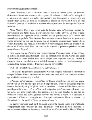 poursuivants gagnaient du terrain.
Curtis Whateley – de la branche saine – tenait la lunette quand les hommes
d’Arkham s’écartèrent nettement de la piste. Il informa la foule qu’ils essayaient
évidemment de gagner une crête intermédiaire qui dominerait la progression du
monstre bien au-delà du point où les arbustes à présent se courbaient. Ce qui en effet
se vérifia ; on les vit atteindre le sommet mineur peu après le passage de l’horreur
invisible.
Alors Wesley Corey, qui avait pris la lunette, cria qu’Armitage ajustait le
pulvérisateur que tenait Rice, et que quelque chose allait arriver. La foule s’agita
nerveusement, se rappelant qu’on attendait de ce pulvérisateur qu’il révèle une
seconde aux regards le fléau inconnu. Deux ou trois hommes fermèrent les yeux, mais
Curtis Whateley se jeta sur la longue-vue et concentra au maximum l’acuité de sa
vision. Il constata que Rice, du fait de la position avantageuse du trio en arrière et au-
dessus de l’entité, avait bien des chances de projeter la puissante poudre avec une
merveilleuse efficacité.
Sans longue-vue on n’aperçut que l’image fugitive d’un nuage gris – à peu près de
la taille d’un assez grand bâtiment – près du sommet de la colline. Curtis, qui tenait
l’instrument, le laissa tomber avec un cri perçant dans l’épaisse boue de la route. Il
chancela et se serait affaissé sur le sol si deux ou trois autres ne l’avaient rattrapé et
soutenu. Il ne put que gémir… d’une voix à peine perceptible :
« Oh ! oh ! grand Dieu… cette chose… cette chose… »
Il fut assailli de questions, et seul Henry Wheeler songea à ramasser la lunette et en
essuyer la boue. Curtis, incapable de tout discours suivi, émit des réponses hachées
qui semblaient encore trop pour lui.
« Pus gros qu’un’ grange… rien qu’des cordes qui s’tortillent… un genre de coque
pareille qu’un œuf de poule pus gros qu’n’importe quoi, avec des douzaines de pattes
comme des barriques qui s’plient quand a marchent… rien de solide dans tout ça –
pareil que d’la gelée, et c’est qu’des cordes séparées qui s’trémoussent les un’ cont’
les aut’… des gros yeux bombés tout partout… dix ou vingt bouches ou trompes qui
dépassent d’tous les côtés, grosses comme des tuyaux d’poêle, et s’secouent et
s’ouvrent et s’ferment… tout gris avec des espèces d’anneaux bleus ou violets… et
Dieu du ciel – c’te moitié d’figure qu’est au-d’ssus ! »
Ce dernier souvenir, quel qu’il fût, parut achever le pauvre Curtis et il s’effondra
complètement sans pouvoir en dire davantage. Fred Fan et Will Hutchins le
transportèrent au bord de la route et l’étendirent sur l’herbe humide. Henry Wheeler,
289
 