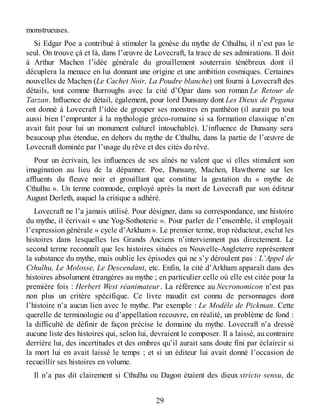 monstrueuses.
Si Edgar Poe a contribué à stimuler la genèse du mythe de Cthulhu, il n’est pas le
seul. On trouve çà et là, dans l’œuvre de Lovecraft, la trace de ses admirations. Il doit
à Arthur Machen l’idée générale du grouillement souterrain ténébreux dont il
décuplera la menace en lui donnant une origine et une ambition cosmiques. Certaines
nouvelles de Machen (Le Cachet Noir, La Poudre blanche) ont fourni à Lovecraft des
détails, tout comme Burroughs avec la cité d’Opar dans son roman Le Retour de
Tarzan. Influence de détail, également, pour lord Dunsany dont Les Dieux de Pegana
ont donné à Lovecraft l’idée de grouper ses monstres en panthéon (il aurait pu tout
aussi bien l’emprunter à la mythologie gréco-romaine si sa formation classique n’en
avait fait pour lui un monument culturel intouchable). L’influence de Dunsany sera
beaucoup plus étendue, en dehors du mythe de Cthulhu, dans la partie de l’œuvre de
Lovecraft dominée par l’usage du rêve et des cités du rêve.
Pour un écrivain, les influences de ses aînés ne valent que si elles stimulent son
imagination au lieu de la dépanner. Poe, Dunsany, Machen, Hawthorne sur les
affluents du fleuve noir et grouillant que constitue la gestation du « mythe de
Cthulhu ». Un terme commode, employé après la mort de Lovecraft par son éditeur
August Derleth, auquel la critique a adhéré.
Lovecraft ne l’a jamais utilisé. Pour désigner, dans sa correspondance, une histoire
du mythe, il écrivait « une Yog-Sothoterie ». Pour parler de l’ensemble, il employait
l’expression générale « cycle d’Arkham ». Le premier terme, trop réducteur, exclut les
histoires dans lesquelles les Grands Anciens n’interviennent pas directement. Le
second terme reconnaît que les histoires situées en Nouvelle-Angleterre représentent
la substance du mythe, mais oublie les épisodes qui ne s’y déroulent pas : L’Appel de
Cthulhu, Le Molosse, Le Descendant, etc. Enfin, la cité d’Arkham apparaît dans des
histoires absolument étrangères au mythe ; en particulier celle où elle est citée pour la
première fois : Herbert West réanimateur. La référence au Necronomicon n’est pas
non plus un critère spécifique. Ce livre maudit est connu de personnages dont
l’histoire n’a aucun lien avec le mythe. Par exemple : Le Modèle de Pickman. Cette
querelle de terminologie ou d’appellation recouvre, en réalité, un problème de fond :
la difficulté de définir de façon précise le domaine du mythe. Lovecraft n’a dressé
aucune liste des histoires qui, selon lui, devraient le composer. Il a laissé, au contraire
derrière lui, des incertitudes et des ombres qu’il aurait sans doute fini par éclaircir si
la mort lui en avait laissé le temps ; et si un éditeur lui avait donné l’occasion de
recueillir ses histoires en volume.
Il n’a pas dit clairement si Cthulhu ou Dagon étaient des dieux stricto sensu, de
29
 