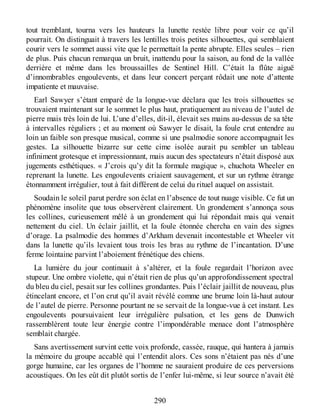 tout tremblant, tourna vers les hauteurs la lunette restée libre pour voir ce qu’il
pourrait. On distinguait à travers les lentilles trois petites silhouettes, qui semblaient
courir vers le sommet aussi vite que le permettait la pente abrupte. Elles seules – rien
de plus. Puis chacun remarqua un bruit, inattendu pour la saison, au fond de la vallée
derrière et même dans les broussailles de Sentinel Hill. C’était la flûte aiguë
d’innombrables engoulevents, et dans leur concert perçant rôdait une note d’attente
impatiente et mauvaise.
Earl Sawyer s’étant emparé de la longue-vue déclara que les trois silhouettes se
trouvaient maintenant sur le sommet le plus haut, pratiquement au niveau de l’autel de
pierre mais très loin de lui. L’une d’elles, dit-il, élevait ses mains au-dessus de sa tête
à intervalles réguliers ; et au moment où Sawyer le disait, la foule crut entendre au
loin un faible son presque musical, comme si une psalmodie sonore accompagnait les
gestes. La silhouette bizarre sur cette cime isolée aurait pu sembler un tableau
infiniment grotesque et impressionnant, mais aucun des spectateurs n’était disposé aux
jugements esthétiques. « J’crois qu’y dit la formule magique », chuchota Wheeler en
reprenant la lunette. Les engoulevents criaient sauvagement, et sur un rythme étrange
étonnamment irrégulier, tout à fait différent de celui du rituel auquel on assistait.
Soudain le soleil parut perdre son éclat en l’absence de tout nuage visible. Ce fut un
phénomène insolite que tous observèrent clairement. Un grondement s’annonça sous
les collines, curieusement mêlé à un grondement qui lui répondait mais qui venait
nettement du ciel. Un éclair jaillit, et la foule étonnée chercha en vain des signes
d’orage. La psalmodie des hommes d’Arkham devenait incontestable et Wheeler vit
dans la lunette qu’ils levaient tous trois les bras au rythme de l’incantation. D’une
ferme lointaine parvint l’aboiement frénétique des chiens.
La lumière du jour continuait à s’altérer, et la foule regardait l’horizon avec
stupeur. Une ombre violette, qui n’était rien de plus qu’un approfondissement spectral
du bleu du ciel, pesait sur les collines grondantes. Puis l’éclair jaillit de nouveau, plus
étincelant encore, et l’on crut qu’il avait révélé comme une brume loin là-haut autour
de l’autel de pierre. Personne pourtant ne se servait de la longue-vue à cet instant. Les
engoulevents poursuivaient leur irrégulière pulsation, et les gens de Dunwich
rassemblèrent toute leur énergie contre l’impondérable menace dont l’atmosphère
semblait chargée.
Sans avertissement survint cette voix profonde, cassée, rauque, qui hantera à jamais
la mémoire du groupe accablé qui l’entendit alors. Ces sons n’étaient pas nés d’une
gorge humaine, car les organes de l’homme ne sauraient produire de ces perversions
acoustiques. On les eût dit plutôt sortis de l’enfer lui-même, si leur source n’avait été
290
 