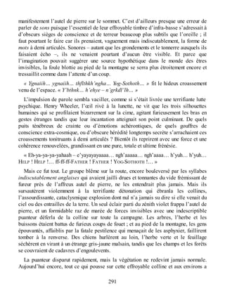 manifestement l’autel de pierre sur le sommet. C’est d’ailleurs presque une erreur de
parler de sons puisque l’essentiel de leur effroyable timbre d’infra-basse s’adressait à
d’obscurs sièges de conscience et de terreur beaucoup plus subtils que l’oreille ; il
faut pourtant le faire car ils prenaient, vaguement mais indiscutablement, la forme de
mots à demi articulés. Sonores – autant que les grondements et le tonnerre auxquels ils
faisaient écho –, ils ne venaient pourtant d’aucun être visible. Et parce que
l’imagination pouvait suggérer une source hypothétique dans le monde des êtres
invisibles, la foule blottie au pied de la montagne se serra plus étroitement encore et
tressaillit comme dans l’attente d’un coup.
« Ygnaiih… ygnaiih… thflthkh’ngha… Yog-Sothoth… » fit le hideux croassement
venu de l’espace. « Y’bthnk… h’ehye – n’grkdl’lh… »
L’impulsion de parole sembla vaciller, comme si s’était livrée une terrifiante lutte
psychique. Henry Wheeler, l’œil rivé à la lunette, ne vit que les trois silhouettes
humaines qui se profilaient bizarrement sur la cime, agitant furieusement les bras en
gestes étranges tandis que leur incantation atteignait son point culminant. De quels
puits ténébreux de crainte ou d’émotions achérontiques, de quels gouffres de
conscience extra-cosmique, ou d’obscure hérédité longtemps secrète s’arrachaient ces
croassements tonitruants à demi articulés ? Bientôt ils reprirent avec une force et une
cohérence renouvelées, grandissant en une pure, totale et ultime frénésie.
« Eh-ya-ya-ya-yahaah – e’yayayayaaaa… ngh’aaaaa… ngh’aaaa… h’yuh… h’yuh…
HELP ! HELP !… ff-ff-ff-FATHER ! FATHER ! YOG-SOTHOTH !… »
Mais ce fut tout. Le groupe blême sur la route, encore bouleversé par les syllabes
indiscutablement anglaises qui avaient jailli drues et tonnantes du vide frémissant de
fureur près de l’affreux autel de pierre, ne les entendrait plus jamais. Mais ils
sursautèrent violemment à la terrifiante détonation qui ébranla les collines,
l’assourdissante, cataclysmique explosion dont nul n’a jamais su dire si elle venait du
ciel ou des entrailles de la terre. Un seul éclair parti du zénith violet frappa l’autel de
pierre, et un formidable raz de marée de forces invisibles avec une indescriptible
puanteur déferla de la colline sur toute la campagne. Les arbres, l’herbe et les
buissons étaient battus de furieux coups de fouet ; et au pied de la montagne, les gens
épouvantés, affaiblis par la fatale pestilence qui menaçait de les asphyxier, faillirent
tomber à la renverse. Des chiens hurlèrent au loin, l’herbe verte et le feuillage
séchèrent en virant à un étrange gris-jaune malsain, tandis que les champs et les forêts
se couvraient de cadavres d’engoulevents.
La puanteur disparut rapidement, mais la végétation ne redevint jamais normale.
Aujourd’hui encore, tout ce qui pousse sur cette effroyable colline et aux environs a
291
 