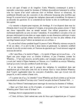 on ne sait quoi d’impie et de singulier. Curtis Whateley commençait à peine à
reprendre conscience quand les hommes d’Arkham descendirent lentement la colline
sous les rayons d’un soleil redevenu clair et brillant. Graves et silencieux, ils
semblaient ébranlés par des souvenirs et des réflexions beaucoup plus terribles que
lorsqu’ils avaient laissé le groupe des indigènes épouvanté et tremblant. En réponse à
un désordre de questions ils se contentèrent de hocher la tête en réaffirmant un seul
fait capital.
« Le monstre a disparu pour toujours, dit Armitage. Il s’est dispersé dans tous les
éléments dont il avait été composé à l’origine, et ne pourra plus jamais exister. C’était
une chose impossible dans un monde normal. Une infime proportion en était
réellement matérielle au sens où nous l’entendons. Il ressemblait à son père et lui est
presque entièrement revenu dans un vague empire ou une dimension extérieure à notre
univers matériel, quelque abîme incertain d’où seuls les rites les plus infâmes d’un
sacrilège humain ont pu l’attirer un moment sur ces collines. »
Il y eut un bref silence pendant lequel le pauvre Curtis Whateley retrouva un peu le
fil de ses idées ; il se prit la tête à deux mains en gémissant. La mémoire semblait
revenir là où elle en était restée, et l’horreur du spectacle qui l’avait terrassé surgit de
nouveau devant lui.
« Oh ! mon Dieu, c’te moitié d’figure – c’te moitié d’figure qu’est au-d’ssus… c’te
figure aux yeux rouges avec sa crinière d’albinos, et pas d’menton, comme les
Whateley… C’tait eun’ pieuvre, un mille-pattes, eun’ araignée comme qui dirait, mais
y avait eun’ moitié d’figure humaine su l’dessus, et a r’semblait au sorcier Whateley,
sauf qu’ça avait j’sais pas comben d’yards de large… »
Il se tut, épuisé, tandis que le groupe des indigènes le considérait dans une
stupéfaction qui n’était plus cette fois de la terreur. Seul le vieux Zebulon Whateley
dont l’esprit vagabondait dans les souvenirs d’autrefois, mais qui n’avait rien dit
jusque-là, se mit à radoter à haute voix.
« Y a quinze ans d’ça, j’ai entendu l’vieux Whateley qui disait comme ça qu’un jour
on entendrait un enfant d’Lavinny crier l’nom d’son père du haut d’Sentinel Hill… »
Mais Joe Osborn l’interrompit pour interroger de nouveau les hommes d’Arkham.
« Quoi qu’c’était donc en fin d’compte, et comment qu’il a fait l’jeune sorcier
Whateley pour l’faire venir d’là-haut ? »
Armitage choisit soigneusement ses mots.
« C’était, eh bien c’était surtout une sorte de force qui n’appartient pas à l’espace
292
 