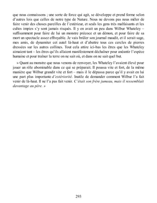 que nous connaissons ; une sorte de force qui agit, se développe et prend forme selon
d’autres lois que celles de notre type de Nature. Nous ne devons pas nous mêler de
faire venir des choses pareilles de l’extérieur, et seuls les gens très malfaisants et les
cultes impies s’y sont jamais risqués. Il y en avait un peu dans Wilbur Whateley –
suffisamment pour faire de lui un monstre précoce et un démon, et pour faire de sa
mort un spectacle assez effroyable. Je vais brûler son journal maudit, et il serait sage,
mes amis, de dynamiter cet autel là-haut et d’abattre tous ces cercles de pierres
dressées sur les autres collines. Tout cela attire ici-bas les êtres que les Whateley
aimaient tant – les êtres qu’ils allaient manifestement déchaîner pour anéantir l’espèce
humaine et pour traîner la terre on ne sait où, et dans on ne sait quel but.
» Quant au monstre que nous venons de renvoyer, les Whateley l’avaient élevé pour
jouer un rôle abominable dans ce qui se préparait. Il poussa vite et fort, de la même
manière que Wilbur grandit vite et fort – mais il le dépassa parce qu’il y avait en lui
une part plus importante d’extériorité. Inutile de demander comment Wilbur l’a fait
venir de là-haut. Il ne l’a pas fait venir. C’était son frère jumeau, mais il ressemblait
davantage au père. »
293
 