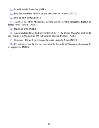 [1] La veille de la Toussaint. (NdT.)
[2] Fête des premières récoltes ou des moissons, le 1er août. (NdT.)
[3] Plus de deux mètres. (NdT.)
[4] Maîtrise ès lettres Miskatonic, docteur en philosophie Princeton, docteur ès
lettres Johns Hopkins. (NdT.)
[5] Image, en grec. (NdT.)
[6] Auteur anglais de réçits d’horreur (1863-1947). Le Grand Dieu Pan est l’un de
ses romans, sinistre, paru en 1894 et toujours édité en français. (NdT.)
[7] Roodmas : fête de l’invention de la sainte Croix, le 3 mai. (NdT.)
[8] C’est-à-dire entre la fête des moissons, le 1er août, et l’équinoxe d’automne le
23 septembre. (NdT.)
294
 