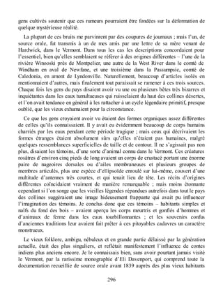 gens cultivés soutenir que ces rumeurs pourraient être fondées sur la déformation de
quelque mystérieuse réalité.
La plupart de ces bruits me parvinrent par des coupures de journaux ; mais l’un, de
source orale, fut transmis à un de mes amis par une lettre de sa mère venant de
Hardwick, dans le Vermont. Dans tous les cas les descriptions concordaient pour
l’essentiel, bien qu’elles semblaient se référer à des origines différentes – l’une de la
rivière Winooski près de Montpelier, une autre de la West River dans le comté de
Windham en aval de Newfane, et une troisième dans la Passumpsic, comté de
Caledonia, en amont de Lyndonville. Naturellement, beaucoup d’articles isolés en
mentionnaient d’autres, mais finalement tout paraissait se ramener à ces trois sources.
Chaque fois les gens du pays disaient avoir vu une ou plusieurs bêtes très bizarres et
inquiétantes dans les eaux tumultueuses qui ruisselaient du haut des collines désertes,
et l’on avait tendance en général à les rattacher à un cycle légendaire primitif, presque
oublié, que les vieux exhumaient pour la circonstance.
Ce que les gens croyaient avoir vu étaient des formes organiques assez différentes
de celles qu’ils connaissaient. Il y avait eu évidemment beaucoup de corps humains
charriés par les eaux pendant cette période tragique ; mais ceux qui décrivaient les
formes étranges étaient absolument sûrs qu’elles n’étaient pas humaines, malgré
quelques ressemblances superficielles de taille et de contour. Il ne s’agissait pas non
plus, disaient les témoins, d’une sorte d’animal connu dans le Vermont. Ces créatures
rosâtres d’environ cinq pieds de long avaient un corps de crustacé portant une énorme
paire de nageoires dorsales ou d’ailes membraneuses et plusieurs groupes de
membres articulés, plus une espèce d’ellipsoïde enroulé sur lui-même, couvert d’une
multitude d’antennes très courtes, et qui tenait lieu de tête. Les récits d’origines
différentes coïncidaient vraiment de manière remarquable ; mais moins étonnante
cependant si l’on songe que les vieilles légendes répandues autrefois dans tout le pays
des collines suggéraient une image hideusement frappante qui avait pu influencer
l’imagination des témoins. Je conclus donc que ces témoins – habitants simples et
naïfs du fond des bois – avaient aperçu les corps meurtris et gonflés d’hommes et
d’animaux de ferme dans les eaux tourbillonnantes ; et les souvenirs confus
d’anciennes traditions leur avaient fait prêter à ces pitoyables cadavres un caractère
monstrueux.
Le vieux folklore, ambigu, nébuleux et en grande partie délaissé par la génération
actuelle, était des plus singuliers, et reflétait manifestement l’influence de contes
indiens plus anciens encore. Je le connaissais bien, sans avoir pourtant jamais visité
le Vermont, par la rarissime monographie d’Eli Davenport, qui comprend toute la
documentation recueillie de source orale avant 1839 auprès des plus vieux habitants
296
 