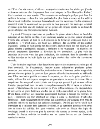 de l’État. Ces documents, d’ailleurs, recoupaient étroitement les récits que j’avais
moi-même entendus chez les paysans dans les montagnes du New Hampshire. En bref,
ils évoquaient une race secrète d’êtres monstrueux embusqués quelque part dans les
collines lointaines – dans les bois profonds des plus hauts sommets et les vallées
obscures où coulent les ruisseaux descendus de sources inconnues. On les apercevait
rarement, mais on connaissait des preuves de leur présence par ceux qui s’étaient
aventurés plus loin que de coutume sur les pentes de certains monts ou au fond de
gorges abruptes que les loups eux-mêmes évitaient.
Il y avait d’étranges empreintes de pieds ou de pinces dans la boue au bord des
ruisseaux et des terres stériles, et de singuliers cercles de pierres autour desquels
l’herbe était détruite, et dont ni la disposition ni la forme ne semblaient tout à fait
naturelles. Il y avait aussi, au flanc des collines, des cavernes de profondeur
inconnue ; l’entrée en était fermée par des rochers, probablement pas par hasard, et un
grand nombre d’empreintes étranges y menaient et en revenaient – si toutefois on
pouvait exactement déterminer la direction de ces empreintes. Le pire était les
créatures qu’avaient vues des gens audacieux, très rarement, dans la pénombre de
vallées écartées et les bois épais sur des à-pic au-delà des limites de l’ascension
normale.
C’eût été moins inquiétant si les descriptions éparses des monstres n’avaient pas si
bien concordé. En l’occurrence, presque toutes présentaient plusieurs points
communs ; ces créatures, selon elles, étaient des sortes d’énormes crabes rouge clair
portant plusieurs paires de pattes et deux grandes ailes de chauve-souris au milieu du
dos. Elles marchaient parfois sur toutes leurs pattes, ou bien sur la paire postérieure
seule, utilisant les autres pour transporter de gros objets de nature incertaine. On en
surprit une fois en grand nombre, toute une troupe qui passait à gué un cours d’eau
forestier peu profond, trois par trois en rangs bien ordonnés. On vit même un spécimen
en vol : s’étant élancée la nuit du sommet nu d’une colline solitaire, elle disparut dans
le ciel après un grand battement d’ailes qui se profila un instant sur la pleine lune.
D’une façon générale, ces monstres paraissaient disposés à laisser les hommes en
paix ; néanmoins on leur attribuait de temps à autre la disparition d’individus
téméraires – particulièrement de personnes qui avaient bâti leur demeure trop près de
certaines vallées ou trop haut sur certaines montagnes. On finit par savoir qu’il était
imprudent de s’installer dans certaines localités, et ce sentiment persista bien après
que sa cause fut oubliée. Les gens venaient voir avec un frisson des à-pic du
voisinage, quand ils n’avaient plus le souvenir du nombre de colons perdus, et du
nombre de fermes réduites en cendres sur les pentes basses de ces farouches
sentinelles vertes.
297
 