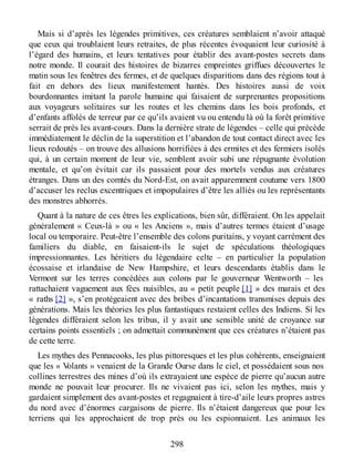 Mais si d’après les légendes primitives, ces créatures semblaient n’avoir attaqué
que ceux qui troublaient leurs retraites, de plus récentes évoquaient leur curiosité à
l’égard des humains, et leurs tentatives pour établir des avant-postes secrets dans
notre monde. Il courait des histoires de bizarres empreintes griffues découvertes le
matin sous les fenêtres des fermes, et de quelques disparitions dans des régions tout à
fait en dehors des lieux manifestement hantés. Des histoires aussi de voix
bourdonnantes imitant la parole humaine qui faisaient de surprenantes propositions
aux voyageurs solitaires sur les routes et les chemins dans les bois profonds, et
d’enfants affolés de terreur par ce qu’ils avaient vu ou entendu là où la forêt primitive
serrait de près les avant-cours. Dans la dernière strate de légendes – celle qui précède
immédiatement le déclin de la superstition et l’abandon de tout contact direct avec les
lieux redoutés – on trouve des allusions horrifiées à des ermites et des fermiers isolés
qui, à un certain moment de leur vie, semblent avoir subi une répugnante évolution
mentale, et qu’on évitait car ils passaient pour des mortels vendus aux créatures
étranges. Dans un des comtés du Nord-Est, on avait apparemment coutume vers 1800
d’accuser les reclus excentriques et impopulaires d’être les alliés ou les représentants
des monstres abhorrés.
Quant à la nature de ces êtres les explications, bien sûr, différaient. On les appelait
généralement « Ceux-là » ou « les Anciens », mais d’autres termes étaient d’usage
local ou temporaire. Peut-être l’ensemble des colons puritains, y voyant carrément des
familiers du diable, en faisaient-ils le sujet de spéculations théologiques
impressionnantes. Les héritiers du légendaire celte – en particulier la population
écossaise et irlandaise de New Hampshire, et leurs descendants établis dans le
Vermont sur les terres concédées aux colons par le gouverneur Wentworth – les
rattachaient vaguement aux fées nuisibles, au « petit peuple [1] » des marais et des
« raths [2] », s’en protégeaient avec des bribes d’incantations transmises depuis des
générations. Mais les théories les plus fantastiques restaient celles des Indiens. Si les
légendes différaient selon les tribus, il y avait une sensible unité de croyance sur
certains points essentiels ; on admettait communément que ces créatures n’étaient pas
de cette terre.
Les mythes des Pennacooks, les plus pittoresques et les plus cohérents, enseignaient
que les « Volants » venaient de la Grande Ourse dans le ciel, et possédaient sous nos
collines terrestres des mines d’où ils extrayaient une espèce de pierre qu’aucun autre
monde ne pouvait leur procurer. Ils ne vivaient pas ici, selon les mythes, mais y
gardaient simplement des avant-postes et regagnaient à tire-d’aile leurs propres astres
du nord avec d’énormes cargaisons de pierre. Ils n’étaient dangereux que pour les
terriens qui les approchaient de trop près ou les espionnaient. Les animaux les
298
 