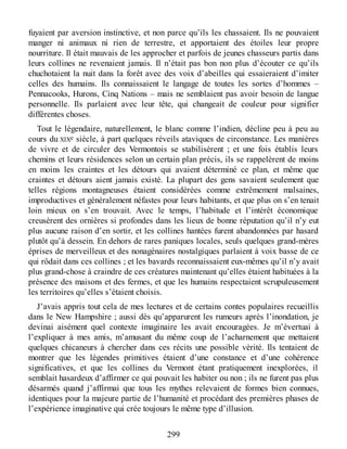 fuyaient par aversion instinctive, et non parce qu’ils les chassaient. Ils ne pouvaient
manger ni animaux ni rien de terrestre, et apportaient des étoiles leur propre
nourriture. Il était mauvais de les approcher et parfois de jeunes chasseurs partis dans
leurs collines ne revenaient jamais. Il n’était pas bon non plus d’écouter ce qu’ils
chuchotaient la nuit dans la forêt avec des voix d’abeilles qui essaieraient d’imiter
celles des humains. Ils connaissaient le langage de toutes les sortes d’hommes –
Pennacooks, Hurons, Cinq Nations – mais ne semblaient pas avoir besoin de langue
personnelle. Ils parlaient avec leur tête, qui changeait de couleur pour signifier
différentes choses.
Tout le légendaire, naturellement, le blanc comme l’indien, décline peu à peu au
cours du XIXe siècle, à part quelques réveils ataviques de circonstance. Les manières
de vivre et de circuler des Vermontois se stabilisèrent ; et une fois établis leurs
chemins et leurs résidences selon un certain plan précis, ils se rappelèrent de moins
en moins les craintes et les détours qui avaient déterminé ce plan, et même que
craintes et détours aient jamais existé. La plupart des gens savaient seulement que
telles régions montagneuses étaient considérées comme extrêmement malsaines,
improductives et généralement néfastes pour leurs habitants, et que plus on s’en tenait
loin mieux on s’en trouvait. Avec le temps, l’habitude et l’intérêt économique
creusèrent des ornières si profondes dans les lieux de bonne réputation qu’il n’y eut
plus aucune raison d’en sortir, et les collines hantées furent abandonnées par hasard
plutôt qu’à dessein. En dehors de rares paniques locales, seuls quelques grand-mères
éprises de merveilleux et des nonagénaires nostalgiques parlaient à voix basse de ce
qui rôdait dans ces collines ; et les bavards reconnaissaient eux-mêmes qu’il n’y avait
plus grand-chose à craindre de ces créatures maintenant qu’elles étaient habituées à la
présence des maisons et des fermes, et que les humains respectaient scrupuleusement
les territoires qu’elles s’étaient choisis.
J’avais appris tout cela de mes lectures et de certains contes populaires recueillis
dans le New Hampshire ; aussi dès qu’apparurent les rumeurs après l’inondation, je
devinai aisément quel contexte imaginaire les avait encouragées. Je m’évertuai à
l’expliquer à mes amis, m’amusant du même coup de l’acharnement que mettaient
quelques chicaneurs à chercher dans ces récits une possible vérité. Ils tentaient de
montrer que les légendes primitives étaient d’une constance et d’une cohérence
significatives, et que les collines du Vermont étant pratiquement inexplorées, il
semblait hasardeux d’affirmer ce qui pouvait les habiter ou non ; ils ne furent pas plus
désarmés quand j’affirmai que tous les mythes relevaient de formes bien connues,
identiques pour la majeure partie de l’humanité et procédant des premières phases de
l’expérience imaginative qui crée toujours le même type d’illusion.
299
 