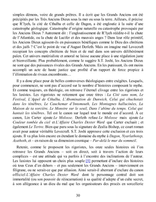 simples démons, voire de grands prêtres. Il a écrit que les Grands Anciens ont été
précipités par les Très Anciens Dieux sous la mer ou sous la terre. Ailleurs, il précise
que R’lyeh, la cité de Cthulhu et celle de Dagon, a été engloutie à la suite d’une
catastrophe géologique. Catastrophe d’origine naturelle ou catastrophe provoquée par
les Anciens Dieux ? Autrement dit : l’engloutissement de R’lyeh réédite-t-il la chute
de l’Atlantide, ou la chute de Lucifer et des mauvais anges ? Dans leur rôle primitif,
les Anciens Dieux agissent-ils en puissances bénéfiques comme le Dieu des chrétiens
et des juifs ? C’est le point de vue d’August Derleth. Mais on imagine mal Lovecraft
recopiant les concepts chrétiens de bien et de mal dans son univers délibérément
païen. Cet univers matérialiste et amoral ne laisse aucune place à une régulation juste
et bienveillante. Plus probablement, comme le suggère S.T. Joshi, les Anciens Dieux
ne sont que des puissances rivales des Grands Anciens. En les punissant, ils ont moins
accompli un acte de haute justice que profité d’un rapport de force propice à
l’élimination de rivaux encombrants…
Il y a donc place pour de belles controverses théologiques entre exégètes. Lesquels,
pour commencer, ne sont pas d’accord sur le nombre d’histoires composant le mythe.
Et comme toujours, en théologie, on retrouve l’éternel clivage entre les rigoristes et
les laxistes. Les rigoristes ne retiennent que onze titres : La Cité sans nom, Le
Festival, L’Appel de Cthulhu, L’Abomination de Dunwich, Celui gui chuchotait
dans les ténèbres, Le Cauchemar d’Innsmouth, Les Montagnes hallucinées, La
Maison de ta sorcière, Le Monstre sur le seuil, Dans l’abîme du temps. Celui qui
hantait les ténèbres. Tel est le canon sur lequel tout le monde est d’accord. À ce
canon, Lin Carter ajoute Le Molosse. Derleth refuse Le Molosse mais ajoute La
Couleur tombée du ciel et L’Affaire Charles Dexter Ward que Carter excluait ; et
également Le Tertre. Bien que paru sous la signature de Zealia Bishop, ce court roman
avait pour auteur véritable Lovecraft. S.T. Joshi approuve cette exclusion et ces trois
ajouts. Il va plus loin encore en étendant le domaine du mythe à Dagon, Nyarlathotep,
Azathoth, et – en raison de sa dimension cosmique – Par-delà le mur du sommeil.
Retenir, comme le proposent les rigoristes, les onze seules histoires où l’on
retrouve les Grands Anciens – soit en direct, soit à travers l’action de leurs
complices – est une attitude qui va parfois à l’encontre des inclinations de l’auteur.
Les laxistes lui opposent un choix plus souple [5] permettant d’inclure des histoires
où tous Ceux d’en dehors – et pas seulement les Grands Anciens – interviennent en
filigrane, ou ne serait-ce que par allusion. Ainsi serait-il aberrant d’exclure du canon
officiel L’Affaire Charles Dexter Ward dont le personnage central doit son
immortalité (ou son pouvoir de réincarnation) à sa qualité d’adepte d’un culte secret,
à son allégeance à un dieu du mal que les organisateurs des procès en sorcellerie
30
 