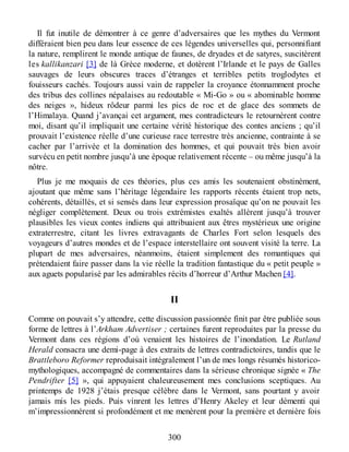 Il fut inutile de démontrer à ce genre d’adversaires que les mythes du Vermont
différaient bien peu dans leur essence de ces légendes universelles qui, personnifiant
la nature, remplirent le monde antique de faunes, de dryades et de satyres, suscitèrent
les kallikanzari [3] de là Grèce moderne, et dotèrent l’Irlande et le pays de Galles
sauvages de leurs obscures traces d’étranges et terribles petits troglodytes et
fouisseurs cachés. Toujours aussi vain de rappeler la croyance étonnamment proche
des tribus des collines népalaises au redoutable « Mi-Go » ou « abominable homme
des neiges », hideux rôdeur parmi les pics de roc et de glace des sommets de
l’Himalaya. Quand j’avançai cet argument, mes contradicteurs le retournèrent contre
moi, disant qu’il impliquait une certaine vérité historique des contes anciens ; qu’il
prouvait l’existence réelle d’une curieuse race terrestre très ancienne, contrainte à se
cacher par l’arrivée et la domination des hommes, et qui pouvait très bien avoir
survécu en petit nombre jusqu’à une époque relativement récente – ou même jusqu’à la
nôtre.
Plus je me moquais de ces théories, plus ces amis les soutenaient obstinément,
ajoutant que même sans l’héritage légendaire les rapports récents étaient trop nets,
cohérents, détaillés, et si sensés dans leur expression prosaïque qu’on ne pouvait les
négliger complètement. Deux ou trois extrémistes exaltés allèrent jusqu’à trouver
plausibles les vieux contes indiens qui attribuaient aux êtres mystérieux une origine
extraterrestre, citant les livres extravagants de Charles Fort selon lesquels des
voyageurs d’autres mondes et de l’espace interstellaire ont souvent visité la terre. La
plupart de mes adversaires, néanmoins, étaient simplement des romantiques qui
prétendaient faire passer dans la vie réelle la tradition fantastique du « petit peuple »
aux aguets popularisé par les admirables récits d’horreur d’Arthur Machen [4].
II
Comme on pouvait s’y attendre, cette discussion passionnée finit par être publiée sous
forme de lettres à l’Arkham Advertiser ; certaines furent reproduites par la presse du
Vermont dans ces régions d’où venaient les histoires de l’inondation. Le Rutland
Herald consacra une demi-page à des extraits de lettres contradictoires, tandis que le
Brattleboro Reformer reproduisait intégralement l’un de mes longs résumés historico-
mythologiques, accompagné de commentaires dans la sérieuse chronique signée « The
Pendrifter [5] », qui appuyaient chaleureusement mes conclusions sceptiques. Au
printemps de 1928 j’étais presque célèbre dans le Vermont, sans pourtant y avoir
jamais mis les pieds. Puis vinrent les lettres d’Henry Akeley et leur démenti qui
m’impressionnèrent si profondément et me menèrent pour la première et dernière fois
300
 