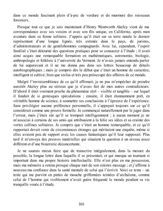 dans ce monde fascinant plein d’à-pic de verdure et du murmure des ruisseaux
forestiers.
Presque tout ce que je sais maintenant d’Henry Wentworth Akeley vient de ma
correspondance avec ses voisins et avec son fils unique, en Californie, après mon
aventure dans sa ferme solitaire. J’appris qu’il était sur sa terre natale le dernier
représentant d’une longue lignée, très estimée dans le pays, de juristes,
d’administrateurs et de gentilshommes campagnards. Avec lui, cependant, l’esprit
familial s’était détourné des questions pratiques pour se consacrer à l’étude ; il avait
ainsi acquis une remarquable formation en mathématiques, astronomie, biologie,
anthropologie et folklore à l’université du Vermont. Je n’avais jamais entendu parler
de lui auparavant et il ne me donna pas dans ses lettres beaucoup de détails
autobiographiques ; mais je compris dès le début que c’était un homme de caractère,
intelligent et cultivé, bien que reclus et très peu préoccupé des affaires de ce monde.
Malgré l’invraisemblance de ce qu’il affirmait, je ne pus m’empêcher de prendre
aussitôt Akeley plus au sérieux que je n’avais fait de mes autres contradicteurs.
D’abord il était vraiment proche du phénomène réel – visible et tangible – sur lequel
il fondait de si grotesques spéculations ; ensuite, il était étonnamment prêt, en
véritable homme de science, à soumettre ses conclusions à l’épreuve de l’expérience.
Sans privilégier aucune préférence personnelle, il s’appuyait toujours sur ce qu’il
considérait comme une preuve formelle. Je commençai naturellement par le juger dans
l’erreur, mais j’étais sûr qu’il se trompait intelligemment ; à aucun moment je ne
m’associai à certains de ses amis qui attribuaient à la folie ses idées et sa crainte des
vertes collines solitaires. Je compris que c’était un homme remarquable, et ce qu’il
rapportait devait venir de circonstances étranges qui méritaient une enquête, même si
elles avaient peu de rapport avec les causes fantastiques qu’il leur supposait. Plus
tard il m’envoya des preuves matérielles qui situaient la question à un niveau assez
différent et d’une bizarrerie déconcertante.
Je ne saurais mieux faire que de transcrire intégralement, dans la mesure du
possible, la longue lettre dans laquelle il se présentait, et qui marqua un tournant si
important dans ma propre histoire intellectuelle. Elle n’est plus en ma possession,
mais ma mémoire a retenu presque chaque mot de son sinistre message ; et j’affirme à
nouveau ma confiance dans la santé mentale de celui qui l’écrivit. Voici ce texte – un
texte qui me parvint en pattes de mouche griffonnées teintées d’archaïsme, comme
celui de l’homme qui visiblement n’avait guère fréquenté le monde pendant sa vie
tranquille vouée à l’étude.
301
 
