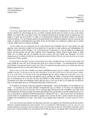 Albert N. Wilmarth, Esq.
118, Saltonstall Street
Arkham, Mass.
R.F.D.2
Townshend, Windham Co.
Vermont
5 mai 1928
Cher Monsieur,
J’ai lu avec grand intérêt dans le Brattleboro Reformer du 23 avril la réimpression de votre lettre sur les
récentes histoires de corps étranges qu’on a vus flotter l’automne dernier dans nos rivières en crue, et du curieux
folklore avec lequel elles s’accordent si bien. On comprend aisément qu’un étranger prenne la position que vous
adoptez, et même que le Pendrifter s’y rallie. C’est généralement l’attitude des personnes cultivées au Vermont
comme au-dehors, et ce fut la mienne quand j’étais jeune homme (j’ai maintenant cinquante-sept ans) avant que mes
études, en général et particulièrement mon étude du livre de Davenport, me conduisent à explorer par ici certains
coins des collines qu’on ne visite pas d’habitude.
J’ai été orienté vers ces recherches par les contes bizarres que j’entendais chez les vieux fermiers les plus
ignorants, mais à présent je voudrais ne l’avoir jamais fait. Je puis dire, en toute modestie, que l’anthropologie et le
folklore sont loin de m’être étrangers. J’en ai fait beaucoup à l’université et je suis un familier de la plupart des
auteurs qui font autorité, tels que Tylor, Lubbock, Frazer, Quatrefages, Murray, Osborn, Keith, Boule, G. Elliot
Smith, etc. Je n’ignore pas que ces légendes de races cachées sont aussi vieilles que l’humanité. J’ai lu les
réimpressions de vos lettres et celles de vos contradicteurs dans le Rutland Herald, et je crois savoir où en est votre
controverse à l’heure actuelle.
Ce que je tiens à vous dire c’est que vos adversaires, je le crains, sont plus près que vous de la vérité, même si la
raison semble de votre côté. Ils en sont plus près qu’ils ne le croient eux-mêmes – car naturellement ils ne parlent
qu’en théorie, et ne peuvent savoir ce que je sais. Si je n’en connaissais pas plus qu’eux, je ne croirais pas mon avis
justifié comme ils le font. Je serais tout à fait de votre avis.
Vous le voyez, j’ai du mal à aborder mon propos, probablement parce que je le redoute ; mais le fin mot de
l’affaire c’est que j’ai la preuve que des êtres monstrueux vivent bel et bien dans les bois des hautes collines
où il ne va personne. Je n’ai rien vu de ceux qui flottaient dans les rivières comme on l’a dit, mais j’ai vu des
êtres qui leur ressemblent dans des circonstances que je craindrais de répéter. J’ai découvert des empreintes de
pas, et récemment je les ai vus près de chez moi (j’habite la vieille demeure des Akeley au sud du village de
Townshend, sur le flanc de la Montagne Noire), plus près que je n’ose vous le dire. Et j’ai surpris des voix dans les
bois, en certains points que je ne me hasarderai même pas à noter par écrit.
À un endroit je les entendis si bien que j’apportai un phonographe – muni d’un dictaphone et d’un cylindre de cire
vierge – et j’essaierai de vous faire entendre l’enregistrement que j’ai obtenu. Je l’ai passé sur l’appareil pour
quelques-uns des vieux d’ici, et l’une des voix les a presque figés d’horreur tant elle ressemblait à une autre (cette
voix bourdonnante des bois qu’évoque Davenport) dont parlaient leurs grand-mères et qu’elles imitaient pour eux. Je
sais ce qu’on pense en général d’un homme qui prétend « entendre des voix » – mais avant de tirer vos conclusions
écoutez plutôt cet enregistrement et demandez à quelques vieux coureurs de bois ce qu’ils en disent. Si vous pouvez
expliquer cela normalement, très bien ; mais il doit y avoir quelque chose là-dessous. Ex nihilo nihil fit, n’est-ce
pas ?
Je ne vous écris pas pour entamer une discussion, mais pour vous apporter une information qui devrait, je pense,
intéresser vivement un homme de votre caractère. Ceci est confidentiel. Officiellement je suis de votre avis, car
certains incidents m’ont prouvé qu’il vaut mieux ne pas en savoir trop sur tout cela. Mes propres recherches sont à
présent tout à fait personnelles, et je me garderais bien de dire quoi que ce soit qui pût attirer l’attention des gens et
302
 