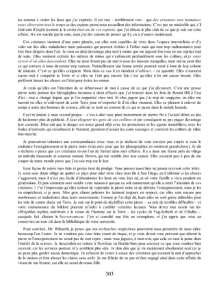les amener à visiter les lieux que j’ai explorés. Il est vrai – terriblement vrai – que des créatures non humaines
nous observent tout le temps et des espions parmi nous recueillent des informations. C’est par un misérable qui, s’il
était sain d’esprit (comme je le crois) était un de ces espions, que j’ai obtenu le plus clair de ce que je sais sur cette
affaire. Il s’est suicidé par la suite, mais j’ai des raisons de penser qu’il y en a d’autres maintenant.
Ces créatures viennent d’une autre planète, car elles sont capables de vivre dans l’espace interstellaire et d’y
voler sur des ailes maladroites mais puissantes qui peuvent résister à l’éther mais qui sont trop rudimentaires pour
être bien dirigées dans l’air. Je vous en dirai davantage plus tard à moins que me jugeant fou vous ne me rejetiez tout
de suite. Elles viennent extraire les métaux de mines qui s’enfoncent profondément sous les collines, et je crois
savoir d’où elles descendent. Elles ne nous feront pas de mal si nous les laissons tranquilles, mais nul ne peut dire
ce qui arrivera si nous devenons trop curieux. Naturellement une bonne armée pourrait venir à bout de leur colonie
de mineurs. C’est ce qu’elles craignent. Mais dans ce cas il en viendrait d’ailleurs – en quantité. Elles n’auraient
aucun mal à conquérir la Terre et si elles ne l’ont pas encore fait c’est qu’elles n’en ont aucun besoin. Elles
préfèrent laisser les choses en l’état pour éviter les ennuis.
Je crois qu’elles ont l’intention de se débarrasser de moi à cause de ce que j’ai découvert. C’est une grosse
pierre noire portant des hiéroglyphes inconnus à demi effacés que j’ai trouvée dans les bois de Round Hill à l’est
d’ici ; tout a changé depuis que je l’ai rapportée chez moi. Si elles jugent que j’ai trop de soupçons, ou elles me
tueront ou elles m’enlèveront de cette Terre pour m’emporter là d’où elles viennent. Elles se plaisent à enlever de
temps à autre des hommes de science, afin de se tenir au courant de ce qui se passe dans le monde humain.
Ceci m’amène à mon second propos – c’est-à-dire vous prier instamment de mettre fin à l’actuel débat au lieu
de lui donner plus de publicité. Il faut éloigner les gens de ces collines et par conséquent ne pas piquer davantage
leur curiosité. Dieu sait que le danger est assez grand déjà avec les promoteurs et les agents immobiliers, avec les
foules d’estivants qui envahissent le Vermont, prennent d’assaut les coins sauvages et couvrent les collines de villas
bon marché.
Je poursuivrai volontiers une correspondance avec vous, et je tâcherai de vous envoyer par exprès si vous le
souhaitez l’enregistrement et la pierre noire (trop usée pour que les photographies en montrent grand-chose). Je dis
« tâcherai » parce que ces créatures m’ont l’air de fureter dans mes affaires. Il y a dans une ferme près du village
un individu maussade et sournois nommé Brown, qui me semble être leur espion. Elles essaient peu à peu de me
couper de notre monde parce que j’en sais trop sur le leur.
Leur façon de suivre mes faits et gestes tient du prodige. Vous pouvez aussi bien ne jamais recevoir cette lettre.
Je serai sans doute obligé de quitter ce pays pour aller vivre chez mon fils à San Diego, en Californie si les choses
s’aggravent, mais il n’est pas facile d’abandonner les lieux où vous êtes né, et où votre famille a vécu pendant six
générations. Et puis comment oser vendre cette maison à qui que ce soit maintenant qu’elle a attiré l’attention de ces
créatures ? J’ai l’impression qu’elles tentent de reprendre la pierre noire et de détruire l’enregistrement, mais je les
en empêcherai, si je peux. Mes gros chiens policiers les tiennent toujours en respect, car elles sont encore peu
nombreuses et maladroites dans leurs mouvements. Comme je l’ai déjà dit, leurs ailes ne sont guère utilisables pour
les vols de courte durée sur Terre. Je suis sur le point de déchiffrer cette pierre – au prix de terribles difficultés – et
votre connaissance du folklore pourrait m’aider à combler certaines lacunes. Vous devez tout savoir sur les
effroyables mythes antérieurs à la venue de l’homme sur la Terre – les cycles de Yog-Sothoth et de Cthulhu –
auxquels fait allusion le Necronomicon. J’en ai consulté une fois un exemplaire, et j’ai appris que vous en
conserviez un sous clé dans la bibliothèque de votre université.
Pour conclure, Mr. Wilmarth, je pense que nos recherches respectives pourraient nous permettre de nous aider
beaucoup l’un l’autre. Je ne voudrais pas vous faire courir de risque, et je crois devoir vous prévenir que détenir la
pierre et l’enregistrement ne serait pas de tout repos ; mais vous jugerez, à mon avis, que cela en vaut la peine dans
l’intérêt de la science. Je descendrai en voiture à Newfane ou Brattle-boro pour envoyer ce que vous voudrez bien
recevoir, car les services postaux m’y semblent plus sûrs. Je dois dire que je vis maintenant absolument seul car je
ne peux plus garder aucun domestique. Ils refusent de rester à cause des créatures qui essaient la nuit d’approcher
de la maison et font aboyer les chiens sans arrêt. Je me félicite de ne pas m’être engagé ainsi dans cette affaire du
vivant de ma femme, car elle en serait devenue folle.
303
 