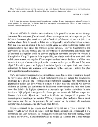 Dans l’espoir que je ne suis pas trop importun, et que vous déciderez d’entrer en rapport avec moi plutôt que de
jeter cette lettre au panier comme les divagations d’un fou, je suis très sincèrement vôtre,
HENRY W. AKELEY.
P.S. Je vais tirer quelques épreuves supplémentaires de certaines de mes photographies, qui confirmeront, je
pense, plusieurs des points que j’ai abordés. Les vieux les trouvent monstrueusement fidèles. Je vous les enverrai
bientôt si elles vous intéressent. H.W.A.
Il serait difficile de décrire mes sentiments à la première lecture de cet étrange
document. Normalement, j’aurais dû rire bien davantage de ces extravagances que des
théories beaucoup plus modérées qui m’avaient précédemment mis en joie ; or
quelque chose dans le ton de la lettre me la fit prendre paradoxalement au sérieux.
Non que j’aie cru un instant à la race cachée venue des étoiles dont me parlait mon
correspondant ; mais après les premiers doutes sévères, j’en vins bizarrement à me
convaincre de sa santé mentale et de sa sincérité face à un phénomène authentique bien
qu’anormal et singulier, qu’il ne pouvait expliquer autrement que par ce recours à
l’imaginaire. Ce qu’il pensait était impossible, me dis-je, mais d’un autre côté cela
valait certainement une enquête. L’homme paraissait se monter la tête et s’affoler sans
mesure à propos d’on ne sait quoi, mais comment croire que ce fût tout à fait sans
objet ? Il était si précis et logique à certains égards – et après tout, son histoire
coïncidait de façon très curieuse avec certains mythes anciens – même les plus
extravagantes légendes indiennes.
Qu’il ait vraiment surpris des voix inquiétantes dans les collines et vraiment trouvé
la pierre noire dont il parlait, c’était parfaitement possible malgré les conclusions
insensées qu’il en avait tiré – conclusions probablement suggérées par l’homme qui se
prétendait l’espion des êtres venus d’ailleurs et s’était plus tard suicidé. On pouvait
aisément en déduire que cet homme-là devait être complètement fou, mais sans doute
avec des éclairs de logique apparente et pervertie qui avaient convaincu le naïf
Akeley – déjà préparé à ce genre de choses par ses études de folklore – que son
histoire était vraie. Quant aux derniers incidents, son incapacité à garder des
domestiques prouvait que les voisins d’Akeley, paysans plus modestes, étaient aussi
convaincus que lui de la présence la nuit autour de la maison de créatures
surnaturelles. Les chiens, eux, aboyaient pour de bon.
Et puis comment ne pas croire qu’il avait enregistré ces « voix » comme il le
disait ? Cela devait avoir un sens ; soit des bruits animaux qui évoquaient à s’y
méprendre des voix humaines, ou le langage de quelque ruine humaine cachée, errant
de nuit à travers bois, et quasiment ravalée au niveau de l’animal. De là mes pensées
304
 