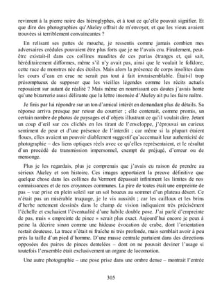 revinrent à la pierre noire des hiéroglyphes, et à tout ce qu’elle pouvait signifier. Et
que dire des photographies qu’Akeley offrait de m’envoyer, et que les vieux avaient
trouvées si terriblement convaincantes ?
En relisant ses pattes de mouche, je ressentis comme jamais combien mes
adversaires crédules pouvaient être plus forts que je ne l’avais cru. Finalement, peut-
être existait-il dans ces collines maudites de ces parias étranges et, qui sait,
héréditairement difformes, même s’il n’y avait pas, ainsi que le voulait le folklore,
cette race de monstres née des étoiles. Mais alors la présence de corps insolites dans
les cours d’eau en crue ne serait pas tout à fait invraisemblable. Était-il trop
présomptueux de supposer que les vieilles légendes comme les récits actuels
reposaient sur autant de réalité ? Mais même en nourrissant ces doutes j’avais honte
qu’une bizarrerie aussi délirante que la lettre insensée d’Akeley ait pu les faire naître.
Je finis par lui répondre sur un ton d’amical intérêt en demandant plus de détails. Sa
réponse arriva presque par retour du courrier ; elle contenait, comme promis, un
certain nombre de photos de paysages et d’objets illustrant ce qu’il voulait dire. Jetant
un coup d’œil sur ces clichés en les tirant de l’enveloppe, j’éprouvai un curieux
sentiment de peur et d’une présence de l’interdit ; car même si la plupart étaient
floues, elles avaient un pouvoir diablement suggestif qu’accentuait leur authenticité de
photographie – des liens optiques réels avec ce qu’elles représentaient, et le résultat
d’un procédé de transmission impersonnel, exempt de préjugé, d’erreur ou de
mensonge.
Plus je les regardais, plus je comprenais que j’avais eu raison de prendre au
sérieux Akeley et son histoire. Ces images apportaient la preuve définitive que
quelque chose dans les collines du Vermont dépassait infiniment les limites de nos
connaissances et de nos croyances communes. La pire de toutes était une empreinte de
pas – vue prise en plein soleil sur un sol boueux au sommet d’un plateau désert. Ce
n’était pas un misérable truquage, je le vis aussitôt ; car les cailloux et les brins
d’herbe nettement dessinés dans le champ de vision indiquaient très précisément
l’échelle et excluaient l’éventualité d’une habile double pose. J’ai parlé d’empreinte
de pas, mais « empreinte de pince » serait plus exact. Aujourd’hui encore je peux à
peine la décrire sinon comme une hideuse évocation de crabe, dont l’orientation
restait douteuse. La trace n’était ni fraîche ni très profonde, mais semblait avoir à peu
près la taille d’un pied d’homme. D’une masse centrale partaient dans des directions
opposées des paires de pinces dentelées – dont on ne pouvait deviner l’usage si
toutefois l’ensemble était exclusivement un organe de locomotion.
Une autre photographie – une pose prise dans une ombre dense – montrait l’entrée
305
 