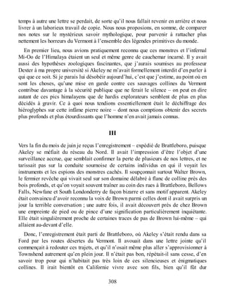temps à autre une lettre se perdait, de sorte qu’il nous fallait revenir en arrière et nous
livrer à un laborieux travail de copie. Nous nous proposions, en somme, de comparer
nos notes sur le mystérieux savoir mythologique, pour parvenir à rattacher plus
nettement les horreurs du Vermont à l’ensemble des légendes primitives du monde.
En premier lieu, nous avions pratiquement reconnu que ces monstres et l’infernal
Mi-Oo de l’Himalaya étaient un seul et même genre de cauchemar incarné. Il y avait
aussi des hypothèses zoologiques fascinantes, que j’aurais soumises au professeur
Dexter à ma propre université si Akeley ne m’avait formellement interdit d’en parler à
qui que ce soit. Si je parais lui désobéir aujourd’hui, c’est que j’estime, au point où en
sont les choses, qu’une mise en garde contre ces sauvages collines du Vermont
contribue davantage à la sécurité publique que ne ferait le silence – on peut en dire
autant de ces pics himalayens que de hardis explorateurs semblent de plus en plus
décidés à gravir. Ce à quoi nous tendions essentiellement était le déchiffrage des
hiéroglyphes sur cette infâme pierre noire – dont nous comptions obtenir des secrets
plus profonds et plus étourdissants que l’homme n’en avait jamais connus.
III
Vers la fin du mois de juin je reçus l’enregistrement – expédié de Brattleboro, puisque
Akeley se méfiait du réseau du Nord. Il avait l’impression d’être l’objet d’une
surveillance accrue, que semblait confirmer la perte de plusieurs de nos lettres, et ne
tarissait pas sur la conduite sournoise de certains individus en qui il voyait les
instruments et les espions des monstres cachés. Il soupçonnait surtout Walter Brown,
le fermier revêche qui vivait seul sur son domaine délabré à flanc de colline près des
bois profonds, et qu’on voyait souvent traîner au coin des rues à Brattleboro, Bellows
Falls, Newfane et South Londonderry de façon bizarre et sans motif apparent. Akeley
était convaincu d’avoir reconnu la voix de Brown parmi celles dont il avait surpris un
jour la terrible conversation ; une autre fois, il avait découvert près de chez Brown
une empreinte de pied ou de pince d’une signification particulièrement inquiétante.
Elle était singulièrement proche de certaines traces de pas de Brown lui-même – qui
allaient au-devant d’elle.
Donc, l’enregistrement était parti de Brattleboro, où Akeley s’était rendu dans sa
Ford par les routes désertes du Vermont. Il avouait dans une lettre jointe qu’il
commençait à redouter ces trajets, et qu’il n’osait même plus aller s’approvisionner à
Townshend autrement qu’en plein jour. Il n’était pas bon, répétait-il sans cesse, d’en
savoir trop pour qui n’habitait pas très loin de ces silencieuses et énigmatiques
collines. Il irait bientôt en Californie vivre avec son fils, bien qu’il fût dur
308
 