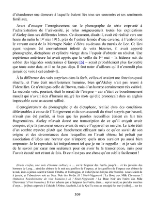 d’abandonner une demeure à laquelle étaient liés tous ses souvenirs et ses sentiments
familiaux.
Avant d’essayer l’enregistrement sur le phonographe de série emprunté à
l’administration de l’université, je relus soigneusement toutes les explications
d’Akeley dans ses différentes lettres. Ce document, disait-il, avait été réalisé vers une
heure du matin le 1er mai 1915, près de l’entrée fermée d’une caverne, à l’endroit où
le versant ouest de la Montagne Noire s’élève au-dessus du marais de Lee. Ce lieu
ayant toujours été anormalement infesté de voix bizarres, il avait apporté
phonographe, dictaphone et cylindre vierge dans l’espoir d’obtenir un résultat. Une
expérience antérieure lui avait appris que la veille du 1er mai – la hideuse nuit du
sabbat des légendes souterraines d’Europe [6] – serait probablement plus favorable
que toute autre date, et il ne fut pas déçu. Il faut noter d’ailleurs qu’il n’entendit plus
jamais de voix à cet endroit-là.
À la différence des voix surprises dans la forêt, celles-ci avaient une fonction quasi
rituelle, et l’une était manifestement humaine, bien qu’Akeley n’ait pas réussi à
l’identifier. Ce n’était pas celle de Brown, mais d’un homme certainement très cultivé.
La seconde voix, pourtant, était le nœud de l’énigme – car c’était ce bourdonnement
maudit qui n’avait rien d’humain malgré les mots qu’elle prononçait dans un anglais
impeccable avec un accent raffiné.
L’enregistrement du phonographe et du dictaphone, réalisé dans des conditions
défavorables à cause de l’éloignement et du son assourdi du rituel surpris par hasard,
n’avait pas été parfait, si bien que les paroles recueillies étaient en fait très
fragmentaires. Akeley m’avait donné une transcription de ce qu’il croyait avoir
compris, et je la parcourus encore avant de mettre l’appareil en marche. Le texte était
d’un sombre mystère plutôt que franchement effrayant mais ce qu’on savait de son
origine et des circonstances dans lesquelles on l’avait obtenu lui prêtait par
association d’idées une horreur que n’importe quels mots auraient pu aussi bien
emprunter. Je le reproduis ici intégralement tel que je me le rappelle – et je suis sûr
de le savoir par cœur non seulement pour en avoir lu la transcription, mais pour
l’avoir écouté tant et tant de fois. Et ce n’est pas une chose qu’on oublie facilement !
(bruits confus, une voix d’homme cultivé.) « … est le Seigneur des Forêts, jusqu’à… et les présents des
hommes de Leng… ainsi des abîmes de la nuit aux gouffres de l’espace, et des gouffres de l’espace aux abîmes de
la nuit, loués à jamais soient le Grand Cthulhu, et Tsathoggua, et Celui Qui ne doit pas être Nommé. Loués soient-ils
à jamais, et l’abondance soit au Bouc Noir des Forêts. Iä ! Shub-Niggurath ! Le Bouc aux Mille Chevreaux !
(Imitation bourdonnante de voix humaine.) Iä ! Shub-Niggurath ! Le Bouc Noir des Forêts aux Mille
Chevreaux ! (Voix humaine.) Et il est advenu que le Seigneur des Forêts, étant… sept et neuf, au pied des marches
d’onyx… [tri]buts apportés à Celui de l’Abîme, Azathoth, Lui de Qui Tu nous as enseigné les mer [veilles]… sur les
309
 