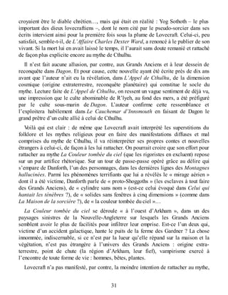 croyaient être le diable chrétien…, mais qui était en réalité : Yog Sothoth – le plus
important des dieux lovecraftiens –, dont le nom cité par le pseudo-sorcier dans ses
écrits intervient ainsi pour la première fois sous la plume de Lovecraft. Celui-ci, peu
satisfait, semble-t-il, de L’Affaire Charles Dexter Ward, a renoncé à le publier de son
vivant. Si la mort lui en avait laissé le temps, il l’aurait sans doute remanié et rattaché
de façon plus explicite encore au mythe de Cthulhu.
Il n’est fait aucune allusion, par contre, aux Grands Anciens et à leur dessein de
reconquête dans Dagon. Et pour cause, cette nouvelle ayant été écrite près de dix ans
avant que l’auteur n’ait eu la révélation, dans L’Appel de Cthulhu, de la dimension
cosmique (origine extraterrestre, reconquête planétaire) qui constitue le socle du
mythe. Lecture faite de L’Appel de Cthulhu, on ressent un vague sentiment de déjà vu,
une impression que le culte abominable de R’lyeh, au fond des mers, a été préfiguré
par le culte sous-marin de Dagon. L’auteur confirme cette ressemblance et
l’exploitera habilement dans Le Cauchemar d’Innsmouth en faisant de Dagon le
grand prêtre d’un culte allié à celui de Cthulhu.
Voilà qui est clair : de même que Lovecraft avait interprété les superstitions du
folklore et les mythes religieux pour en faire des manifestations diffuses et mal
comprises du mythe de Cthulhu, il va réinterpréter ses propres contes et nouvelles
étrangers à celui-ci, de façon à les lui rattacher. On pourrait croire que son effort pour
rattacher au mythe La Couleur tombée du ciel (que les rigoristes en excluent) repose
sur un pur artifice rhétorique. Sur un tour de passe-passe opéré grâce au délire qui
s’empare de Danforth, l’un des personnages, dans les dernières lignes des Montagnes
hallucinées. Parmi les phénomènes terrifiants que lui a révélés le « mirage aérien »
dont il a été victime, Danforth parle de « proto-Shoggoths » (les esclaves à tout faire
des Grands Anciens), de « cylindre sans nom » (est-ce celui évoqué dans Celui qui
hantait les ténèbres ?), de « solides sans fenêtres à cinq dimensions » (comme dans
La Maison de la sorcière ?), de « la couleur tombée du ciel »…
La Couleur tombée du ciel se déroule « à l’ouest d’Arkham », dans un des
paysages sinistres de la Nouvelle-Angleterre sur lesquels les Grands Anciens
semblent avoir le plus de facilités pour infiltrer leur emprise. Est-ce l’un deux qui,
victime d’un accident galactique, hante le puits de la ferme des Gardner ? La chose
innommée, indiscernable, si ce n’est par la lueur qu’elle répand sur la maison et la
végétation, n’est pas étrangère à l’univers des Grands Anciens : origine extra-
terrestre, point de chute (la région d’Arkham, leur fief), vampirisme exercé à
l’encontre de toute forme de vie : hommes, bêtes, plantes.
Lovecraft n’a pas manifesté, par contre, la moindre intention de rattacher au mythe,
31
 