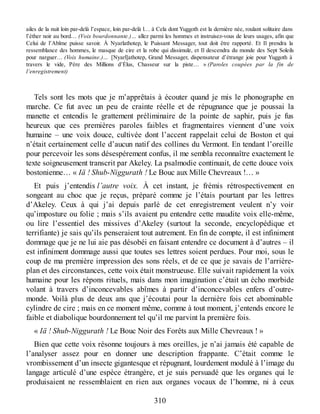 ailes de la nuit loin par-delà l’espace, loin par-delà l… à Cela dont Yuggoth est la dernière née, roulant solitaire dans
l’éther noir au bord… (Voix bourdonnante.)… allez parmi les hommes et instruisez-vous de leurs usages, afin que
Celui de l’Abîme puisse savoir. À Nyarlathotep, le Puissant Messager, tout doit être rapporté. Et Il prendra la
ressemblance des hommes, le masque de cire et la robe qui dissimule, et Il descendra du monde des Sept Soleils
pour narguer… (Voix humaine.)… [Nyarl]athotep, Grand Messager, dispensateur d’étrange joie pour Yuggoth à
travers le vide, Père des Millions d’Élus, Chasseur sur la piste… » (Paroles coupées par la fin de
l’enregistrement)
Tels sont les mots que je m’apprêtais à écouter quand je mis le phonographe en
marche. Ce fut avec un peu de crainte réelle et de répugnance que je poussai la
manette et entendis le grattement préliminaire de la pointe de saphir, puis je fus
heureux que ces premières paroles faibles et fragmentaires viennent d’une voix
humaine – une voix douce, cultivée dont l’accent rappelait celui de Boston et qui
n’était certainement celle d’aucun natif des collines du Vermont. En tendant l’oreille
pour percevoir les sons désespérement confus, il me sembla reconnaître exactement le
texte soigneusement transcrit par Akeley. La psalmodie continuait, de cette douce voix
bostonienne… « Iä ! Shub-Niggurath ! Le Bouc aux Mille Chevreaux !… »
Et puis j’entendis l’autre voix. À cet instant, je frémis rétrospectivement en
songeant au choc que je reçus, préparé comme je l’étais pourtant par les lettres
d’Akeley. Ceux à qui j’ai depuis parlé de cet enregistrement veulent n’y voir
qu’imposture ou folie ; mais s’ils avaient pu entendre cette maudite voix elle-même,
ou lire l’essentiel des missives d’Akeley (surtout la seconde, encyclopédique et
terrifiante) je sais qu’ils penseraient tout autrement. En fin de compte, il est infiniment
dommage que je ne lui aie pas désobéi en faisant entendre ce document à d’autres – il
est infiniment dommage aussi que toutes ses lettres soient perdues. Pour moi, sous le
coup de ma première impression des sons réels, et de ce que je savais de l’arrière-
plan et des circonstances, cette voix était monstrueuse. Elle suivait rapidement la voix
humaine pour les répons rituels, mais dans mon imagination c’était un écho morbide
volant à travers d’inconcevables abîmes à partir d’inconcevables enfers d’outre-
monde. Voilà plus de deux ans que j’écoutai pour la dernière fois cet abominable
cylindre de cire ; mais en ce moment même, comme à tout moment, j’entends encore le
faible et diabolique bourdonnement tel qu’il me parvint la première fois.
« Iä ! Shub-Niggurath ! Le Bouc Noir des Forêts aux Mille Chevreaux ! »
Bien que cette voix résonne toujours à mes oreilles, je n’ai jamais été capable de
l’analyser assez pour en donner une description frappante. C’était comme le
vrombissement d’un insecte gigantesque et répugnant, lourdement modulé à l’image du
langage articulé d’une espèce étrangère, et je suis persuadé que les organes qui le
produisaient ne ressemblaient en rien aux organes vocaux de l’homme, ni à ceux
310
 