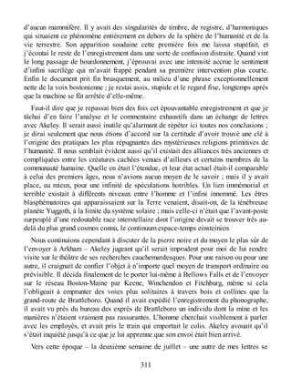 d’aucun mammifère. Il y avait des singularités de timbre, de registre, d’harmoniques
qui situaient ce phénomène entièrement en dehors de la sphère de l’humanité et de la
vie terrestre. Son apparition soudaine cette première fois me laissa stupéfait, et
j’écoutai le reste de l’enregistrement dans une sorte de confusion distraite. Quand vint
le long passage de bourdonnement, j’éprouvai avec une intensité accrue le sentiment
d’infini sacrilège qui m’avait frappé pendant sa première intervention plus courte.
Enfin le document prit fin brusquement, au milieu d’une phrase exceptionnellement
nette de la voix bostonienne ; je restai assis, stupide et le regard fixe, longtemps après
que la machine se fût arrêtée d’elle-même.
Faut-il dire que je repassai bien des fois cet épouvantable enregistrement et que je
tâchai d’en faire l’analyse et le commentaire exhaustifs dans un échange de lettres
avec Akeley. Il serait aussi inutile qu’alarmant de répéter ici toutes nos conclusions ;
je dirai seulement que nous étions d’accord sur la certitude d’avoir trouvé une clé à
l’origine des pratiques les plus répugnantes des mystérieuses religions primitives de
l’humanité. Il nous semblait évident aussi qu’il existait des alliances très anciennes et
compliquées entre les créatures cachées venues d’ailleurs et certains membres de la
communauté humaine. Quelle en était l’étendue, et leur état actuel était-il comparable
à celui des premiers âges, nous n’avions aucun moyen de le savoir ; mais il y avait
place, au mieux, pour une infinité de spéculations horribles. Un lien immémorial et
terrible existait à différents niveaux entre l’homme et l’infini innommé. Les êtres
blasphématoires qui apparaissaient sur la Terre venaient, disait-on, de la ténébreuse
planète Yuggoth, à la limite du système solaire ; mais celle-ci n’était que l’avant-poste
surpeuplé d’une redoutable race interstellaire dont l’origine devait se trouver très au-
delà du plus grand cosmos connu, le continuum espace-temps einsteinien.
Nous continuions cependant à discuter de la pierre noire et du moyen le plus sûr de
l’envoyer à Arkham – Akeley jugeant qu’il serait imprudent pour moi de lui rendre
visite sur le théâtre de ses recherches cauchemardesques. Pour une raison ou pour une
autre, il craignait de confier l’objet à n’importe quel moyen de transport ordinaire ou
prévisible. Il décida finalement de le porter lui-même à Bellows Falls et de l’envoyer
sur le réseau Boston-Maine par Keene, Winchendon et Fitchburg, même si cela
l’obligeait à emprunter des voies plus solitaires à travers bois et collines que la
grand-route de Brattleboro. Quand il avait expédié l’enregistrement du phonographe,
il avait vu près du bureau des exprès de Brattleboro un individu dont la mine et les
manières n’étaient vraiment pas rassurantes. L’homme cherchait visiblement à parler
avec les employés, et avait pris le train qui emportait le colis. Akeley avouait qu’il
s’était inquiété jusqu’à ce que je lui apprenne que son envoi était bien arrivé.
Vers cette époque – la deuxième semaine de juillet – une autre de mes lettres se
311
 